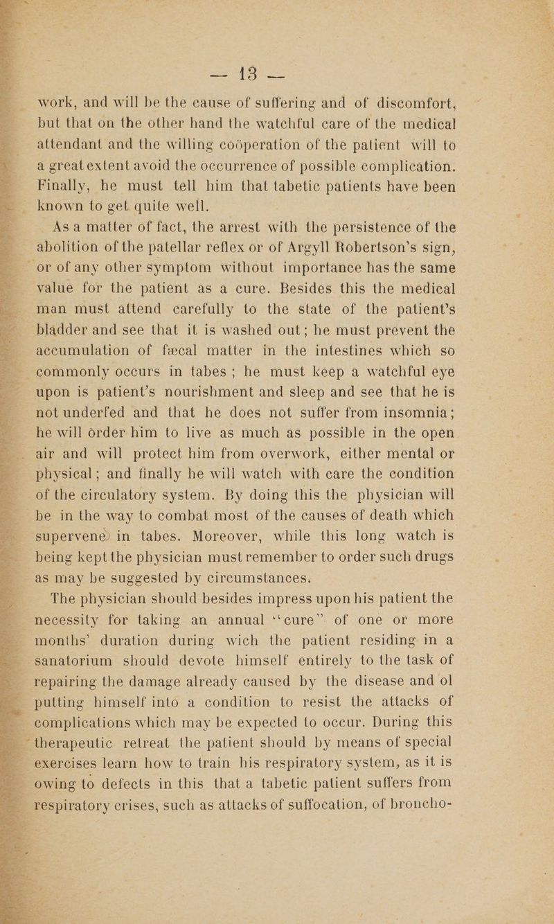 work, and will be the cause of suffering and of discomfort, but that on the other hand the watchful care of the medical attendant and the willing codperation of the patient will to a great extent avoid the occurrence of possible complication. Finally, he must tell him that tabetic patients have been known to get quile well. Asa matter of fact, the arrest with the persistence of the value for the patient as a cure. Besides this the medical accumulation of fecal matter in the intestines which so upon is patient’s nourishment and sleep and see that he is not underfed and that he does not suffer from insomnia; he will order him to live as much as possible in the open physical; and finally he will watch with care the condition of the circulatory system. By doing this the physician will be in the way to combat most of the causes of death which supervene) in tabes. Moreover, while this long watch is being kept the physician must remember to order such drugs as may be suggested by circumstances. The physician should besides impress upon his patient the necessity for taking an annual ‘‘cure’’. of one or more sanatorium should devote himself entirely to the task of repairing the damage already caused by the disease and ol putting himself into a condition to resist the attacks of