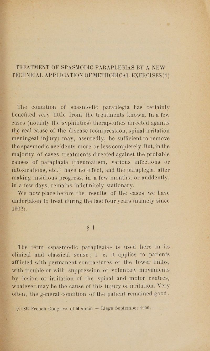 TREATMENT OF SPASMODIC PARAPLEGIAS BY A NEW — TECHNICAL APPLICATION OF METHODICAL EXERCISES (4) 4 The condition of spasmodic paraplegia has certainly _ benefited very little from the treatments known. In a few cases (notably the syphilitics) therapeutics directed againts 4 the real cause of the disease (compression, spinal irritation q meningeal injury) may, assuredly, be sufficient to remove 3 the spasmodic accidents more or less completely. But, in the 4 majority of cases treatments directed against the probable _ causes of paraplagia (theumatism, various infections or q intoxications, etc.) have no effect, and the paraplegia, after making insidious progress, in a few months, or auddently, in a few days, remains indefinitely stationary. e We now place before the results of the cases we have a undertaken to treat during the last four years (namely since me 19()2). ‘The term «spasmodic paraplegia» is used here in its clinical and classical sense; i. c. it applics to patients a afflicted with permanent contractures of the lower limbs, with trouble or with suppression of voluntary movuments _ by lesion or irritation of the spinal and motor centres, _ whatever may be the cause of this injury or irritation. Very often, the general condition of the patient remained good. = (1) 8th French Congress of Medicin — Liege September 1906, = a. ae
