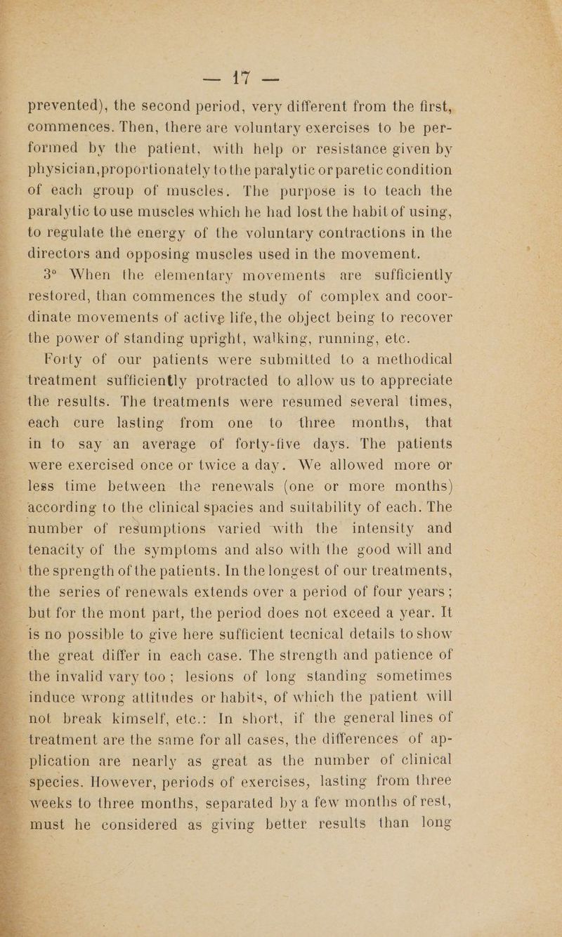 ee ne ee eG ‘ i , a in i i i a i taal a la es ee commences. Then, there are voluntary exercises to be per- formed by the patient, with help or resistance given by physician,proportionately tothe paralytic or paretic condition paralytic touse muscles which he had lost the habit of using, to regulate the energy of the voluntary contractions in the directors and opposing muscles used in the movement. 3° When the elementary movements are sufficiently restored, than commences the study of complex and coor- dinate movements of active life, the object being to recover the power of standing upright, walking, running, etc. Forty of our patients were submitted to a methodical each cure lasting from one to three months, that in to say an average of forty-five days. The patients were exercised once or twice a day. We allowed more or less time between the renewals (one or more months) “en number of resumptions varied with the intensity and tenacity of the symptoms and also with the good will and the sprength of the patients. In the longest of our treatments, the series of renewals extends over.a period of four years ; the great differ in each case. The strength and patience of