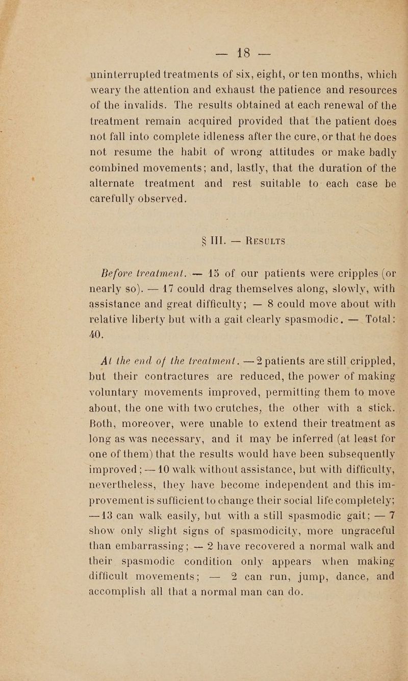 uninterrupted treatments of six, eight, or ten months, which weary the attention and exhaust the patience and resources of the invalids. The results obtained at each renewal of the treatment remain acquired provided that the patient does not fall into complete idleness after the cure, or that he does not resume the habit of wrong attitudes or make badly combined movements; and, lastly, that the duration of the alternate treatment and rest suitable to: each case be carefully observed. S III. — Resutts Before treatment..— 15 of our patients were cripples (or nearly so). — 47 could drag themselves along, slowly, with assistance and great difficulty; — 8 could move about with relative liberty but with a gait clearly spasmodic, —_ Total: AQ, Al the end of the treatment. —2 patients are still crippled, but their contractures are reduced, the power of making voluntary movements improved, permitting them to move about, the one with two crutches, the other with a stick. Both, moreover, were unable to extend their treatment as long as was necessary, and it may be inferred (at least for one of them) that the results would have been subsequently improved ; -— 10 walk without assistance, but with difficulty, nevertheless, they have become independent and this im- provement is sufficient to change their social life completely; —13 can walk easily, but with a still spasmodic gait; — 7 show only slight signs of spasmodicity, more ungraceful than embarrassing; — 2 have recovered a normal walk and their spasmodic condition only appears when making difficult movements; — 2 can run, jump, dance, and accomplish all that a normal man can do.