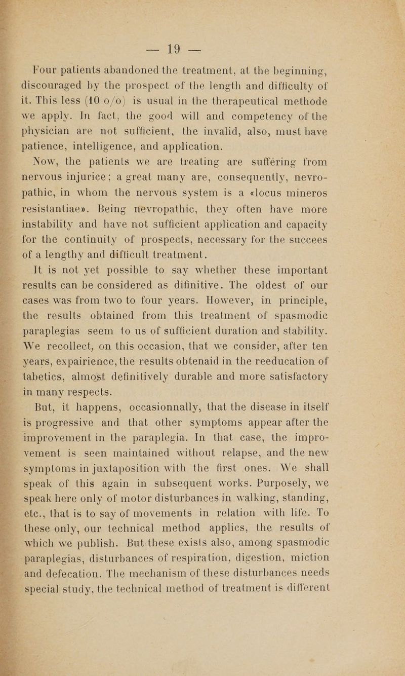 eT RE ta Four patients abandoned the treatment, at the beginning, discouraged by the prospect of the length and difficulty of it. This less (40 0/0) is usual in the therapeutical methode a we apply. In fact, the good will and competency of the physician are not sufficient, the invalid, also, must have patience, intelligence, and application. Now, the patients we are treating are suffering from nervous injurice; a great many are, consequently, nevro- pathic, in whom the nervous system is a «locus mineros resistantiae». Being nevropathic, they often have more - instability and have not sufficient application and capacity 4 for the continuity of prospects, necessary for the succees of a lengthy and difficult treatment. It is not yet possible to say whether these important results can be considered as difinitive. The oldest of our cases was from two to four years. However, in principle, the results obtained from this treatment of spasmodic x paraplegias seem to us of sufficient duration and stability. = We recollect, on this occasion, that we consider, after ten years, expairience, the results obtenaid in the reeducation of _ tabetics, almost definitively durable and more satisfactory in many respects. But, it happens, occasionnally, that the disease in itself is progressive and that other symptoms appear after the e: | improvement in the paraplegia. In that case, the impro- -yement is seen maintained without relapse, and the new symptoms in juxtaposition with the first ones. We shall q speak of this again in subsequent works. Purposely, we speak here only of motor disturbances in walking, standing, _ etc., that is to say of movements in relation with life. To these only, our technical method applics, the results of 4 which we publish. But these exists also, among spasmodic 3 paraplegias, disturbances of respiration, digestion, miction and defecation. The mechanism of these disturbances needs q ‘special study, the technical method of treatment is different