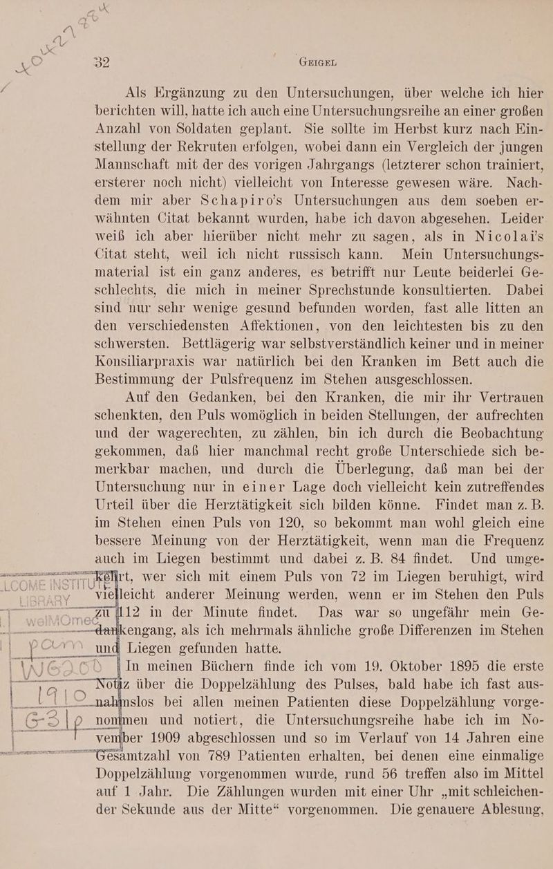 Als Ergänzung zu den Untersuchungen, über welche ich hier berichten will, hatte ich auch eine Untersuchungsreihe an einer großen Anzahl von Soldaten geplant. Sie sollte im Herbst kurz nach Ein- stellung der Rekruten erfolgen, wobei dann ein Vergleich der jungen Mannschaft mit der des vorigen Jahrgangs (letzterer schon trainiert, ersterer noch nicht) vielleicht von Interesse gewesen wäre. Nach- dem mir aber Schapiro’s Untersuchungen aus dem soeben er- wähnten Citat bekannt wurden, habe ich davon abgesehen. Leider weiß ich aber hierüber nicht mehr zu sagen, als in Nicolai's Citat steht, weil ich nicht russisch kann. Mein Untersuchungs- material ist ein ganz anderes, es betrifft nur Leute beiderlei Ge- schlechts, die mich in meiner Sprechstunde konsultierten. Dabei sind nur sehr wenige gesund befunden worden, fast alle litten an den verschiedensten Affektionen, von den leichtesten bis zu den schwersten. Bettlägerig war selbstverständlich keiner und in meiner Konsiliarpraxis war natürlich bei den Kranken im Bett auch die Bestimmung der Pulsfrequenz im Stehen ausgeschlossen. Auf den Gedanken, bei den Kranken, die mir ihr Vertrauen schenkten, den Puls womöglich in beiden Stellungen, der aufrechten und der wagerechten, zu zählen, bin ich durch die Beobachtung gekommen, dab hier manchmal recht große Unterschiede sich be- merkbar machen, und durch die Überlegung, daß man bei der Untersuchung nur in einer Lage doch vielleicht kein zutreffendes Urteil über die Herztätigkeit sich bilden könne. Findet man z.B. im Stehen einen Puls von 120, so bekommt man wohl gleich eine bessere Meinung von der Herztätigkeit, wenn man die Frequenz auch im Liegen bestimmt und dabei z. B. 84 findet. Und umge- oe u elleicht anderer Meinung werden, wenn er im Stehen den Puls E33 | = TuT ai al : In meinen Büchern finde ich vom 19. Oktober 1895 die erste oz über die Doppelzählung des Pulses, bald habe ich fast aus- slos bei allen meinen Patienten diese Doppelzählung vorge- venib er 1909 abgeschlossen und so im Verlauf von 14 Jahren eine -G&amp;amtzahl von 789 Patienten erhalten, bei denen eine einmalige Doppelzählung vorgenommen wurde, rund 56 treffen also im Mittel auf 1 Jahr. Die Zählungen wurden mit einer Uhr „mit schleichen- der Sekunde aus der Mitte“ vorgenommen. Die genauere Ablesung,