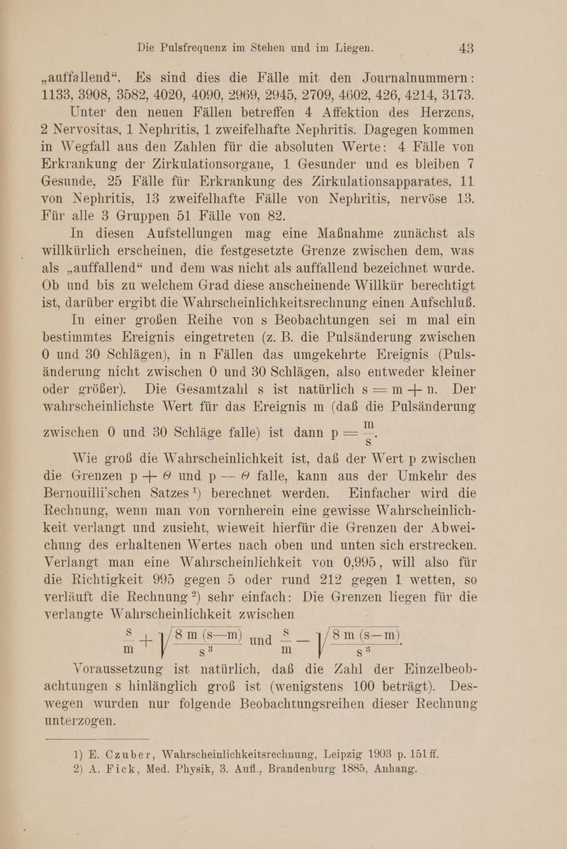„auffallend“. Es sind dies die Fälle mit den Journalnummern: 1133, 3908, 3582, 4020, 4090, 2969, 2945, 2709, 4602, 426, 4214, 3173. Unter den neuen Fällen betreffen 4 Affektion des Herzens, 2 Nervositas, 1 Nephritis, 1 zweifelhafte Nephritis. Dagegen kommen in Weefall aus den Zahlen für die absoluten Werte: 4 Fälle von Erkrankung der Zirkulationsorgane, 1 Gesunder und es bleiben 7 Gesunde, 25 Fälle für Erkrankung des Zirkulationsapparates, 11 von Nephritis, 13 zweifelhafte Fälle von Nephritis, nervöse 13. Für alle 3 Gruppen 51 Fälle von 82. In diesen Aufstellungen mag eine Maßnahme zunächst als willkürlich erscheinen, die festgesetzte Grenze zwischen dem, was als „auffallend“ und dem was nicht als auffallend bezeichnet wurde. Ob und bis zu welchem Grad diese anscheinende Willkür berechtigt ist, darüber ergibt die Wahrscheinlichkeitsrechnung einen Aufschluß. In einer großen Reihe von s Beobachtungen sei m mal ein bestimmtes Ereignis eingetreten (z. B. die Pulsänderung zwischen 0 und 30 Schlägen), in n Fällen das umgekehrte Ereignis (Puls- änderung nicht zwischen O0 und 30 Schlägen, also entweder kleiner oder größer). Die Gesamtzahl s ist natürlich s—=m-+n. Der wahrscheinlichste Wert für das Ereignis m (daß die Pulsänderung zwischen 0 und 30 Schläge falle) ist dann p = = Wie groß die Wahrscheinlichkeit ist, daß der Wert p zwischen die srenzen p—+ © und p — 9 falle, kann aus der Umkehr des Bernouilli’schen Satzes!) berechnet werden. Einfacher wird die Rechnung, wenn man von vornherein eine gewisse Wahrscheinlich- keit verlangt und zusieht, wieweit hierfür die Grenzen der Abwei- chung des erhaltenen Wertes nach oben und unten sich erstrecken. Verlangt man eine Wahrscheinlichkeit von 0,995, will also für die Richtigkeit 995 gegen 5 oder rund 212 gegen 1 wetten, so verläuft die Rechnung ?) sehr einfach: Die Grenzen liegen für die verlangte Wahrscheinlichkeit zwischen it in Cu Re LE y: m (s—m) m s3 m 3 Voraussetzung ist natürlich, daß die Zahl der Einzelbeob- achtungen s hinlänglich groß ist (wenigstens 100 beträgt). Des- wegen wurden nur folgende Beobachtungsreihen dieser Rechnung unterzogen. Fe 1) E. Czuber, Wahrscheinlichkeitsrechnung, Leipzig 1903 p. 151 ff. 2) A. Fick, Med. Physik, 3. Aufl., Brandenburg 1885, Anhang.