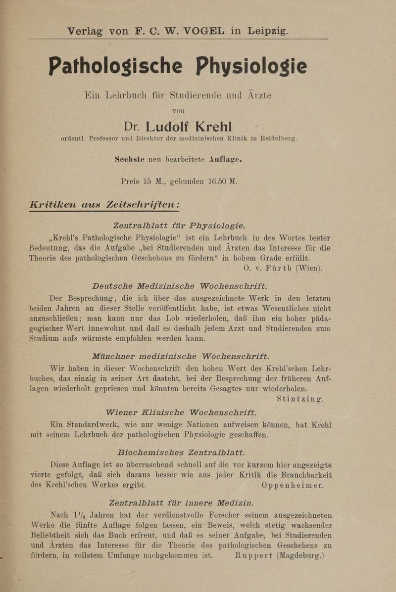 Br | Fr u Ta EEE Ne LE ER Au u Farb lat a 5 N Se Late ae se a Paten el akt = a ea nö udn Verlag von F.C; W. VOGEL in Leipzig. Ein Lehrbuch für Studierende und Arzte von Dr. Ludolf Krehl ordentl. Professor und Direktor der medizinischen Klinik in Heidelberg. Sechste neu bearbeitete Auflage. Preis 15 M., gebunden 16.50 M. Kritiken aus Zeitschriften: Zentralblatt für Physiologie. „Krehl’s Pathologische Physiologie“ ist ein Lehrbuch in des Wortes bester Bedeutung, das die Aufgabe „bei Studierenden und Ärzten das Interesse für die Theorie des pathologischen Geschehens zu fördern“ in hohem Grade erfüllt. OÖ. v. Fürth (Wien). - Deutsche Medizinische Wochenschrift. Der Besprechung, die ich über das ausgezeichnete Werk in den letzten beiden Jahren an dieser Stelle veröffentlicht habe, ist etwas Wesentliches nicht anzuschließen; man kann nur das Lob wiederholen, daß ihm ein hoher päda- gogischer Wert innewohnt und daß es deshalb jedem Arzt und Studierenden zum Münchner medizinische Wochenschrift. _ Wir haben in dieser Wochenschrift den hohen Wert des Krehl’schen Lehr- buches, das einzig in seiner Art dasteht, bei der Besprechung der früheren Auf- lagen wiederholt gepriesen und könnten bereits Gesagtes nur wiederholen. Stintzing. Wiener Klinische Wochenschrift. Ein Standardwerk, wie nur wenige Nationen aufweisen können, hat Krehl mit seinem Lehrbuch der pathologischen Physiologie geschaffen. Biochemisches Zentralblatt. Diese Auflage ist so überraschend schnell auf die vor kurzem hier angezeigte vierte gefolgt, daß sich daraus besser wie aus jeder Kritik die Brauchbarkeit des Krehl’schen Werkes ergibt. Öppenheimer. Zentralblatt für innere Medizin. Nach 1'/, Jahren hat der verdienstvolle Forscher seinem ausgezeichneten Werke die fünfte Auflage folgen lassen, ein Beweis, welch stetig wachsender Beliebtheit sich das Buch erfreut, und daß es seiner Aufgabe, bei Studierenden und Ärzten das Interesse für die Theorie des pathologischen Geschehens zu fördern, in vollstem Umfange nachgekommen ist. Ruppert (Magdeburg.)