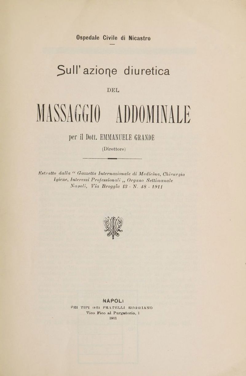 Ospedale Civile di Nicastro Sull’azione diuretica DEL MASSAGGIO ADDOMINALE per il Dott. EMMANUBLE GRANDE (Direttore) Estratto dalla ‘ Gazzetta Internazionale di Medicina, Chirurgia Igiene, Interessi Professionali ,, Organo Settimanale Navoli, Via Broggîa 183 - N. 48 - 1911 NAPOLI PRI TIPI DARI FRATELLI RUGGIANO Vico Fico al Purgatorio, 1 1911