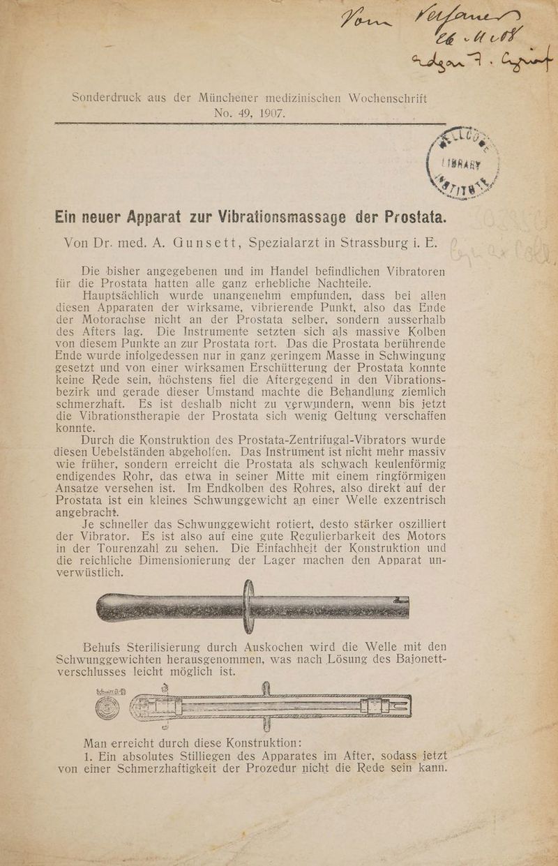 Sonderdruck aus der Münchener medizinischen Wochenschrift No. 49, 1907. | Ein neuer Apparat zur Vibrationsmassage der OE Von Dr. med. A. Gunsett, Spezialarzt in Strassburg i. E. Die bisher angegebenen und im Handel befindlichen Vibratoren für die Prostata hatten alle ganz erhebliche Nachteile. Hauptsächlich wurde unangenehm empfunden, dass bei allen £ diesen Apparaten der wirksame, vibrierende Punkt, also das Ende | = der Motorachse nicht an der Prostata selber, sondern ausserhalb des Afters lag. Die Instrumente setzten sich als massive Kolben von diesem Punkte an zur Prostata tort. Das die Prostata berührende a Ende wurde infolgedessen nur in ganz geringem Masse in Schwingung = gesetzt und von einer wirksamen Erschütterung der Prostata konnte Be keine Rede sein, höchstens fiel die Aftergegend in den Vibrations- B: FR bezirk und gerade dieser Umstand machte die Behandlung ziemlich a er . schmerzhaft. Es ist deshalb nicht zu verwundern, wenn bis jetzt = Ba die Vibrationstherapie der Prostata sich wenig Geltung verschaffen E konnte. er > Durch die Konstruktion des Prostata-Zentrifugal-Vibrators wurde e 3 diesen Uebelständen abgeholien. Das Instrument ist nicht mehr massiv E* wie früher, sondern erreicht die Prostata als schwach keulenförmig E23 endigendes Rohr, das etwa in seiner Mitte mit einem ringförmigen Br Ansatze versehen ist. Im Endkolben des Rohres, also direkt auf der Be Prostata ist ein kleines Schwunggewicht an einer Welle exzentrisch ” angebracht. = Je schneller das Schwunggewicht rotiert, desto stärker oszilliert En. der Vibrator. Es ist also auf eine gute Regulierbarkeit des Motors B in der Tourenzahl zu sehen. Die Einfachheit der Konstruktion und en die reichliche Dimensionierung der Lager machen den Apparat un- E verwüstlich. Br: ” en EH Par R x: Behufs Sterilisierung durch Auskochen wird die Welle mit den Br Schwunggewichten herausgenommen, was nach Lösung des Bajonett- 2 verschlusses leicht möglich ist. Schmir z Ge Man erreicht durch diese Konstruktion: RZ 1. Ein absolutes Stilliegen des Apparates im After, sodass jetzt von einer Schmerzhaftigkeit der Prozedur nicht die Sa sein kann.