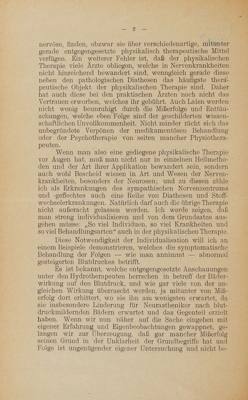 ER nervöse, finden, obzwar sie über verschiedenartige, mitunter gerade entgegengesetzte physikalisch therapeutische Mittel verfügen. Ein weiterer Fehler ist, daß der physikalischen Therapie viele Ärzte obliegen, welche in Nervenkrankheiten nicht hinreichend bewandert sind, wenngleich gerade diese neben den -pathologischen Diathesen das häufigste thera- peutische Objekt der physikalischen Therapie sind. Daher hat auch diese bei den praktischen Arzten noch nicht das Vertrauen erworben, welches ihr gebührt. Auch Laien werden nicht wenig beunruhigt durch die Mißerfolge und Enttäu- schungen, welche eben Folge sind der geschilderten wissen- schaftlichen Unvollkommenheit. Nicht minder rächt sich das unbegründete Verpönen der medikamentösen Behandlung oder der Psychotherapie von seiten mancher Physiothera- peuten. Wenn man also eine gediegene physikalische Therapie vor Augen hat, muß man nicht nur in einzelnen Heilmetho- den und der Art ihrer Applikation bewandert sein, sondern auch wohl Bescheid wissen in Art und Wesen der Nerven- krankheiten, besonders der Neurosen; und zu diesen zähle ich als Erkrankungen des sympathischen Nervenzentrums und -geflechtes auch eine Reihe von Diathesen und Stoff- wechselerkrankungen. Natürlich darf auch die übrige Therapie man streng individualisieren und von dem Grundsatze aus- gehen müsse: „So viel Individuen, so viel Krankheiten und so viel Behandlungsarten“ auch in der physikalischen Therapie. Diese Notwendigkeit der Individualisation will ich an einem Beispiele demonstrieren, welches die symptomatische Behandlung der Folgen — wie man annimmt — abnormal gesteigerten Blutdruckes betrifft. Es ist bekannt, welche entgegengesetzte Anschauungen unter den Hydrotherapeuten herrschen in betreff der Bäder- wirkung auf den Blutdruck, und wie gar viele von der un- gleichen Wirkung überrascht werden, ja mitunter von Miß- erfolg dort erbittert, wo sie ihn am wenigsten erwartet, da sie insbesondere Linderung für Neurastheniker nach blut- druckmildernden Bädern erwartet und das Gegenteil erzielt haben. Wenn wir nun näher auf die Sache eingehen mit eigener Erfahrung und Eigenbeobachtungen gewappnet, ge- langen wir zur Überzeugung, daß gar mancher Mißerfolg seinen Grund in der Unklarheit der Grundbegriffe hat und Folge ist ungenügender eigener Untersuchung und nicht be-