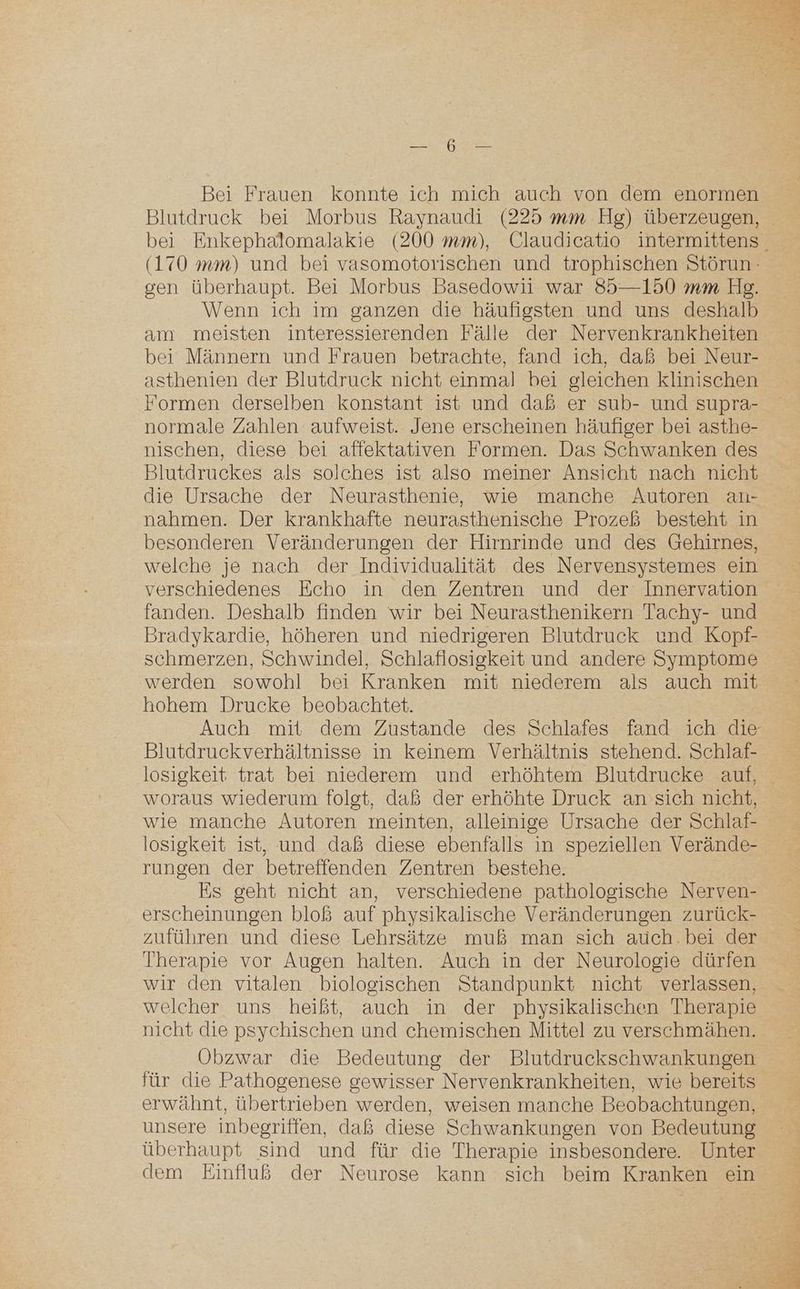 a Sn Bei Frauen konnte ich mich auch von dem enormen Blutdruck bei Morbus Raynaudi (225 mm Hg) überzeugen, (170 mm) und bei vasomotorischen und trophischen Störun: gen überhaupt. Bei Morbus Basedowii war 85—150 mm Hg. Wenn ich im ganzen die häufigsten und uns deshalb am meisten interessierenden Fälle der Nervenkrankheiten bei Männern und Frauen betrachte, fand ich, daß bei Neur- asthenien der Blutdruck nicht einmal bei gleichen klinischen Formen derselben konstant ist und daß er sub- und supra- normale Zahlen aufweist. Jene erscheinen häufiger bei asthe- nischen, diese bei affektativen Formen. Das Schwanken des Blutdruckes als solches ist also meiner Ansicht nach nicht die Ursache der Neurasthenie, wie manche Autoren auı- nahmen. Der krankhafte neurasthenische Prozeß besteht in besonderen Veränderungen der Hirnrinde und des Gehirnes, welche je nach der Individualität des Nervensystemes ein verschiedenes Echo in den Zentren und der Innervation fanden. Deshalb finden wir bei Neurasthenikern Tachy- und Bradykardie, höheren und niedrigeren Blutdruck und Kopf- schmerzen, Schwindel, Schlaflosigkeit und andere Symptome ‚werden sowohl bei Kranken mit niederem als auch mit hohem Drucke beobachtet. Blutdruckverhältnisse in keinem Verhältnis stehend. Schlaf- losigkeit trat bei niederem und erhöhtem Blutdrucke auf, woraus wiederum folgt, daß der erhöhte Druck an sich nicht, wie manche Autoren meinten, alleinige Ursache der Schlaf- losigkeit ist, und daß diese ebenfalls in speziellen Verände- rungen der betreffenden Zentren bestehe. Es geht nicht an, verschiedene pathologische Nerven- erscheinungen bloß auf physikalische Veränderungen zurück- zuführen und diese Lehrsätze muß man sich auch. bei der Therapie vor Augen halten. Auch in der Neurologie dürfen wir den vitalen biologischen Standpunkt nicht verlassen, welcher uns heißt, auch in der physikalischen Therapie nicht die psychischen und chemischen Mittel zu verschmähen. Obzwar die Bedeutung der Blutdruckschwankungen für die Pathogenese gewisser Nervenkrankheiten, wie bereits erwähnt, übertrieben werden, weisen manche Beobachtungen, unsere inbegriffen, daß diese Schwankungen von Bedeutung überhaupt sind und für die Therapie insbesondere. Unter dem Einfluß der Neurose kann sich beim Kranken ein