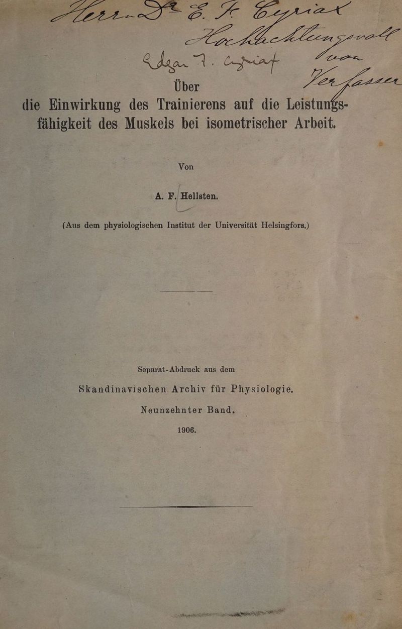die Einwirkung des Trainierens auf die Leistungs- fähigkeit des Muskeis bei isometrischer Arbeit. | Von A. F. Hoellsten. ee. (Aus dem physiologischen Institut der Universität Helsingfors.) Separat-Abdruck aus dem Skandinavischen Archiv für Physiologie, Neunzehnter Band. 1906. Bi TEE RENTEN a TI Mr iR Rs er u
