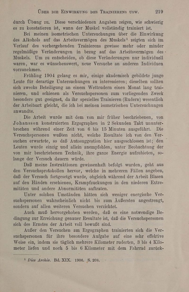 durch Übung zu. Diese verschiedenen Angaben zeigen, wie schwierig es zu konstatieren ist, warn der Muskel vollständig trainiert ist. Bei meinen isometrischen Untersuchungen über die Einwirkung des Alkohols auf das Arbeitsvermögen des Muskels! zeigten sich im Verlauf des vorhergehenden Trainierens gewisse mehr oder minder regelmäßige Veränderungen in bezug auf das Arbeitsvermögen des: Muskels. Um zu entscheiden, ob diese Veränderungen nur individuell waren, war es wünschenswert, neue Versuche an anderen Individuen vorzunehmen. Frühling 1904 gelang es mir, einige akademisch gebildete junge Leute für derartige Untersuchungen zu interessieren; dieselben sollten sich zwecks Beteiligung an einem Wettrudern einen Monat lang trai- nieren, und schienen als Versuchspersonen zum vorliegenden Zweck besonders gut geeignet, da ihr spezielles Trainieren (Rudern) wesentlich der Arbeitsart gleicht, die ich bei meinen isometrischen Untersuchungen anwandte. Die Arbeit wurde mit dem von mir früher beschriebenen, von Johansson konstruierten Ergographen in 2 Sekunden Takt ununter- brochen während einer Zeit von 6 bis 15 Minuten ausgeführt. Die Versuchspersonen wußten nicht, welche Resultate ich von den Ver- suchen erwartete, so daß Autosuggestion hier ausgeschlossen ist; den Leuten wurde einzig und allein anempfohlen, unter Beobachtung der von mir beschriebenen Technik, ihre ganze Energie aufzubieten, so- lange der Versuch dauern würde. | Daß meine Instruktionen gewissenhaft befolgt wurden, geht aus den Versuchsprotokollen hervor, welche in mehreren Fällen angeben, daß der Versuch fortgesetgt wurde, obgleich während der Arbeit Blasen auf den Händen erschienen, Krampfzuckungen in den niederen Extre- mitäten und andere Abnormitäten auftraten. Unter solchen Umständen hätten sich weniger energische Ver- suchspersonen wahrscheinlich nicht bis zum Äußersten angestrengt, sondern auf allen weiteren Versuchen verzichtet. Auch muß hervorgehoben werden, daß es eine notwendige Be- dingung zur Erreichung genauer Resultate ist, daß die Versuchspersonen sich des Ernstes der Arbeit voll bewußt sind. Außer den Versuchen am Ergographen trainierten sich die Ver- suchspersonen für ihre besondere Aufgabe auf eine sehr effektive Weise ein, indem sie täglich mehrere Kilometer ruderten, 3 bis 4 Kilo- meter liefen und noch 5 bis 6 Kilometer mit dem Fahrrad zurück- 1 Dies Archiv. Bd. XIX. 1906. S. 208.