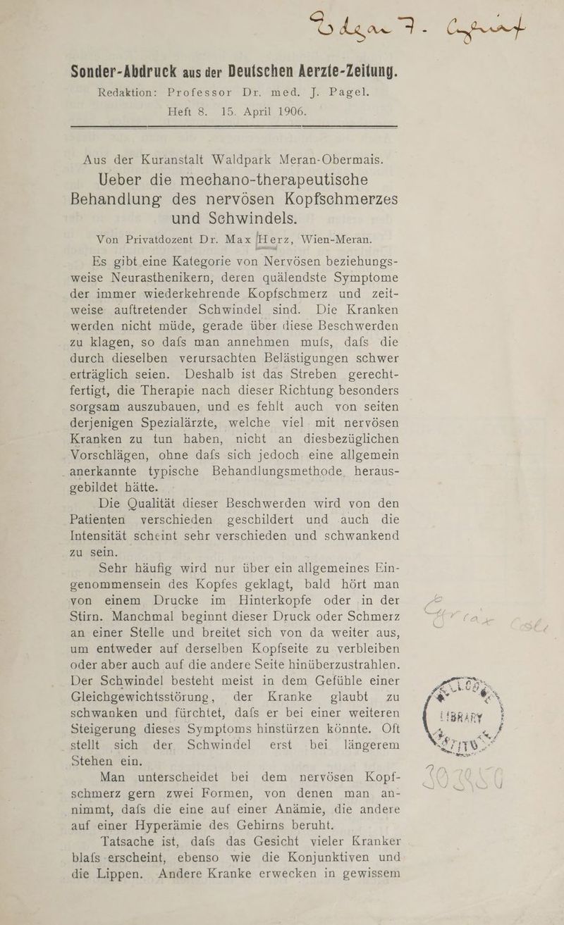 Glan. eat Sonder-Abdruck aus der Deuischen Aerzie-Zeilung. Redaktion: Professor Dr. med. ]J. Pagel. Heft 8. 15. April 1906. Aus der Kuranstalt Waldpark Meran-Obermais. Ueber die mechano-therapeutische Behandlung des nervösen Kopfschmerzes und Schwindels. Von Privatdozent Dr. Max Herz, Wien-Meran. Es gibt eine Kategorie von Nervösen beziehungs- weise Neurasthenikern, deren quälendste Symptome der immer wiederkehrende Kopfschmerz und zeit- weise auftretender Schwindel sind. Die Kranken werden nicht müde, gerade über ıiese Beschwerden zu klagen, so dafs man annehmen muls, dals die durch dieselben verursachten Belästigungen schwer erträglich seien. Deshalb ist das Streben gerecht- fertigt, die Therapie nach dieser Richtung besonders sorgsam auszubauen, und es fehlt auch von seiten derjenigen Spezialärzte, welche viel. mit nervösen Kranken zu tun haben, nicht an diesbezüglichen Vorschlägen, ohne dafs sich jedoch eine allgemein . anerkannte typische Behandlungsmethode, heraus- gebildet hätte. Die Qualität dieser Beschwerden wird von den Patienten verschieden geschildert und auch die Intensität scheint sehr verschieden und schwankend zu sein. Sehr häufig wird nur über ein allgemeines Ein- genommensein des Kopfes geklagt, bald hört man von einem Drucke im Hinterkopfe oder in der Stirn. Manchmal beginnt dieser Druck oder Schmerz an einer Stelle und breitet sich von da weiter aus, um entweder auf derselben Kopfseite zu verbleiben oder aber auch auf die andere Seite hinüberzustrahlen. Der Schwindel besteht meist in dem Gefühle einer Gleichgewichtssiörung, der Kranke glaubt zu schwanken und fürchtet, dafs er bei einer weiteren Steigerung dieses Symptoms hinstürzen könnte. Oft stellt sich der Schwindel erst bei längerem Stehen ein. Man unterscheidet bei dem nervösen Kopf- schmerz gern zwei Formen, von denen man an- nimmt, dafs die eine auf einer Anämie, die andere auf einer Hyperämie des Gehirns beruht. Tatsache ist, dafs das Gesicht vieler Kranker blafs erscheint, ebenso wie die Konjunktiven und die Lippen. Andere Kranke erwecken in gewissem