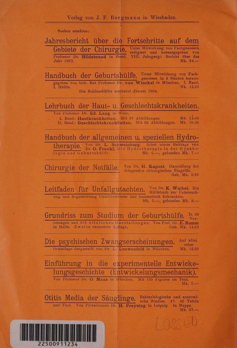 Soeben erschien : Jahresbericht über die Fortschritte auf dem Gebiete der Chiruroie. Unter Mitwirkung von Fachgenossen redigiert und herausgegeben von Professor Dr. Hildebrand in Basel. VIII, Jahrgang: Bericht über das Jahr 1902, | Mk. 34.— Handbuch der. Gehuriskae Sa ae genossen in 3 Bänden heraus- Ne von Geh. Rat Professor Dr. von Winckel in München, J. Band, . Hälfte, Mk. 13.60 Die Schlusshälfte erscheint Januar 1904. Lehrbuch der Haut- u. Geschlechtskrankheiten. Von Professor Dr. Ed. Lang in Wien. ; I. Band: Hautkrankheiten, Mit 87 Abbildungen. Mk. 14.60 Ii. Band: Geschlechtskrankheiten. Mit 85 Abbildungen. Mk. 10.40 Handbuch der allgemeinen u, speziellen Hydro- 1 Von Dr. L. Schweinburg. Nebst einem Beitrage von therapie Dr. ©. Frankl, Die Hydrotherapie in der Gynäko- logie und «eburtshülfe, Mk. 6.—, gebunden Mk. 7.— Chirurgie der Notfälle. Von Dr, H. Kaposi. Darstellung der dringenden chirurgischen Eingriffe. Geb. Mk. 5.30 Leitfaden für Unfallgutachten. Von Dr. K. Waibel. Ein Hülfsbuch zur Untersuch- ung und Begutachtung Untallverletzter und traumatisch Erkrankter. Mk. 7.—, gebunden Mk. 8.— ea iur rau er erregen Me lesungen und 578 bildlichen Darstellungen. Von Prof. Dr. E. Bumm in Halle. Zweite vermehrte Aufgee: Geb. Mk. 14.60 Die psychischen workers 4 en scher Grundlage dargestellt von Dr. L. Loewenfeld in München. Mk. 13.60 Einführung in die experimentelle Entwicke- lungsgeschichte urn Von Professor Dr. ©. Maas in München. Mit 135 Figuren im Text. Mk, .— sche Studien. 4° 40 Tafeln “ und Text. Von Privatdozent Dr. H. Preysing in Leipzig. In Mappe. Mk. 27.-- : RP BR
