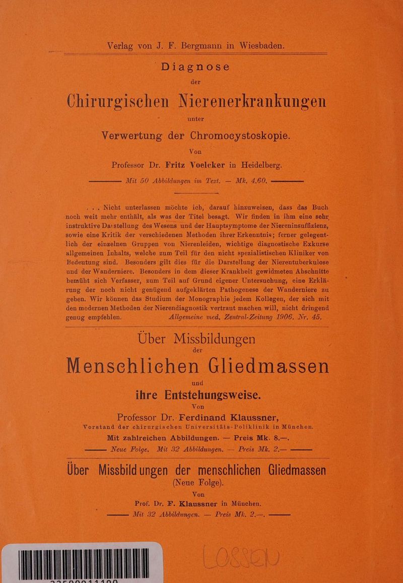 Diagnose der Ghirurgischen Nierenerkrankungen Verwertung der Chromoeystoskopie. Von | Professor Dr. Fritz Voeleker in Heidelberg. Mit 50 Abbildungen im Text. — Mk. 4.60. . « „ Nicht unterlassen möchte ich, darauf hinzuweisen, dass das Buch noch weit mehr enthält, als was der Titel besagt. Wir finden in ihm eine sehr, instruktive Daıstellung des Wesens und der Hauptsymptome der Niereninsuffizienz, sowie eine Kritik der verschiedenen Methoden ihrer Erkenntnis; ferner gelegent- lich der einzelnen Gruppen von Nierenleiden, wichtige diagnostische Exkurse allgemeinen Inhalts, welche zum Teil für den nicht spezialistischen Kliniker von Bedeutung sind. Besonders gilt dies für die Darstellung der Nierentuberkulose und der Wanderniere, Besonders in dem dieser Krankheit gewidmeten Abschnitte bemüht sich Verfasser, zum Teil auf Grund eigener Untersuchung, eine Erklä- rung der noch nicht genügend aufgeklärten Pathogenese der Wanderniere zu geben. Wir können das Studium der Monographie jedem Kollegen, der sich mit den modernen Methoden der Nierendiagnostik vertraut machen will, nicht dringend genug empfehlen. Allgemeine med. Zentral-Zeitung 1906. Nr. 45. Über Missbildungen Menschliehen Gliedmassen und ihre Entstehungsweise. Von Professor Dr. Ferdinand Klaussner, Vorstand der chirurgischen Universitäts-Poliklinik in München. Mit zahlreichen Abbildungen. — Preis Mk. 8.—. Neue Folge. Mit 32 Abbildungen. — Preis Mk. 2.— Über Missbildungen der menschlichen Gliedmassen (Neue Folge). Von Prof. Dr, F. Klaussner in München.