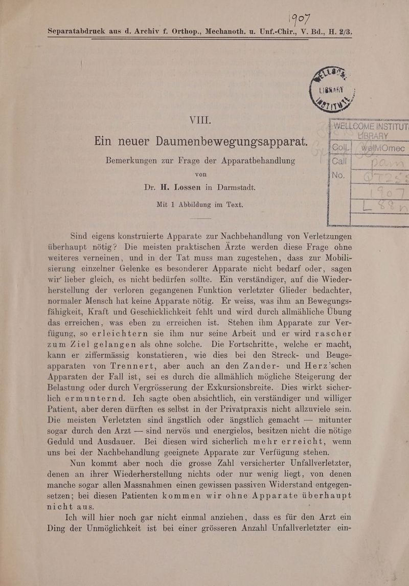 1907 Separatabdruck aus d. Archiv f. Orthop., Mechanoth. u. Unf.-Chir., V. Bd., H. 2/3. Dr. H. Lossen in Darmstadt. h VI: WELLCOHE nermur Ein neuer Daumenbewegungsapparat. Bein; I Bemerkungen zur Frage der Apparatbehandlung ICallı von Ino. 7 | | fr i Mit 1 Abbildung im Text. Sind eigens konstruierte Apparate zur Nachbehandlung von Verletzungen überhaupt nötig? Die meisten praktischen Ärzte werden diese Frage ohne weiteres verneinen, und in der Tat muss man zugestehen, dass zur Mobili- sierung einzelner Gelenke es besonderer Apparate nicht bedarf oder, sagen wir” lieber gleich, es nicht bedürfen sollte. Ein verständiger, auf die Wieder- herstellung der verloren gegangenen Funktion verletzter Glieder bedachter, normaler Mensch hat keine Apparate nötig. Er weiss, was ihm an Bewegungs- fähigkeit, Kraft und Geschicklichkeit fehlt und wird durch allmähliche Übung das erreichen, was eben zu erreichen ist. Stehen ihm Apparate zur Ver- fügung, so erleichtern sie ihm nur seine Arbeit und er wird rascher zum Ziel gelangen als ohne solche. Die Fortschritte, welche er macht, kann er ziffermässig konstatieren, wie dies bei den Streck- und Beuge- apparaten von Trennert, aber auch an den Zander- und Herz’schen Apparaten der Fall ist, sei es durch die allmählich mögliche Steigerung der Belastung oder durch Vergrösserung der Exkursionsbreite. Dies wirkt sicher- lich ermunternd. Ich sagte oben absichtlich, ein verständiger und williger Patient, aber deren dürften es selbst in der Privatpraxis nicht allzuviele sein. Die meisten Verletzten sind ängstlich oder ängstlich gemacht — mitunter sogar durch den Arzt — sind nervös und energielos, besitzen nicht die nötige Geduld und Ausdauer. Bei diesen wird sicherlich mehr erreicht, wenn uns bei der Nachbehandlung geeignete Apparate zur Verfügung stehen. Nun kommt aber noch die grosse Zahl versicherter Unfallverletzter, denen an ihrer Wiederherstellung nichts oder nur wenig liegt, von denen manche sogar allen Massnahmen einen gewissen passiven Widerstand entgegen- setzen; bei diesen Patienten kommen wir ohne Apparate anne echt aus. Ich will hier noch gar nicht einmal anziehen, dass es für den Arzt ein Ding der Unmöglichkeit ist bei einer grösseren Anzahl Unfallverletzter ein-