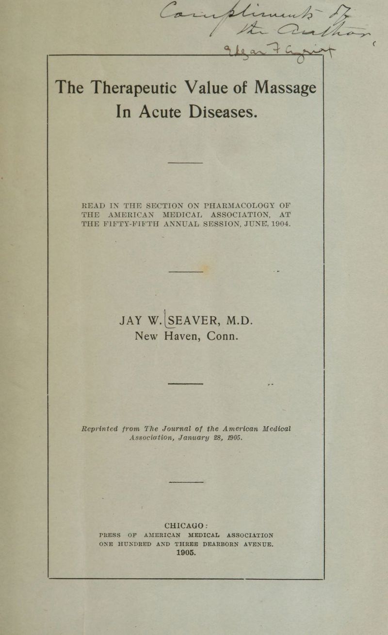 pee A AZ fee oan fA We aon The Therapeutic Value of Massage In Acute Diseases. ¢ READ IN THE SECTION ON PHARMACOLOGY OF THE AMERICAN MEDICAL ASSOCIATION, AT THE FIFTY-FIFTH ANNUAL SESSION, JUNE, 1904. JAY W.|SEAVER, M.D. New Haven, Conn. Reprinted from The Journal of the American Medical Association, January 28, 1905. CHICAGO: PRESS OF AMERICAN MEDICAL ASSOCIATION ONE HUNDRED AND THREE DEARBORN AVENUE. 1905.