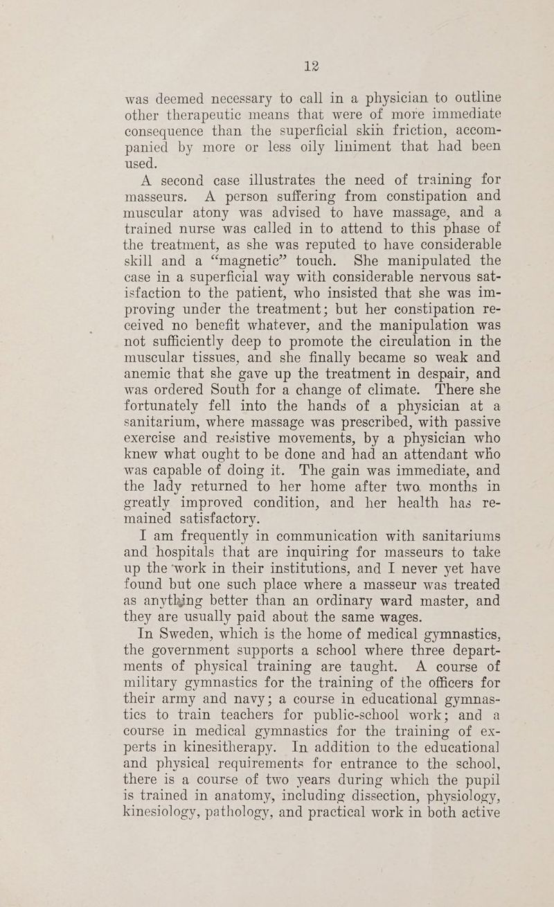was deemed necessary to call in a physician to outline other therapeutic means that were of more immediate consequence than the superficial skin friction, accom- panied by more or less oily lniment that had been used. A second case illustrates the need of training for masseurs. A person suffering from constipation and muscular atony was advised to have massage, and a trained nurse was called in to attend to this phase of the treatment, as she was reputed to have considerable skill and a “magnetic” touch. She manipulated the case in a superficial way with considerable nervous sat- isfaction to the patient, who insisted that she was 1m- proving under the treatment; but her constipation re- ceived no benefit whatever, and the manipulation was not sufficiently deep to promote the circulation in the muscular tissues, and she finally became so weak and anemic that she gave up the treatment in despair, and was ordered South for a change of climate. There she fortunately fell into the hands of a physician at a sanitarium, where massage was prescribed, with passive exercise and resistive movements, by a physician who knew what ought to be done and had an attendant who was capable of doing it. The gain was immediate, and the lady returned to her home after two months in greatly improved condition, and her health has re- mained satisfactory. I am frequently in communication with sanitariums and hospitals that are inquiring for masseurs to take up the ‘work in their institutions, and I never yet have found but one such place where a masseur was treated as anything better than an ordinary ward master, and they are usually paid about the same wages. In Sweden, which is the home of medical gymnastics, the government supports a school where three depart- ments of physical training are taught. A course of military gymnastics for the training of the officers for their army and navy; a course in educational gymnas- tics to train teachers for public-school work; and a course in medical gymnastics for the training of ex- perts in kinesitherapy. In addition to the educational and physical requirements for entrance to the school, there is a course of two years during which the pupil is trained in anatomy, including dissection, physiology, kinesiology, pathology, and practical work in both active