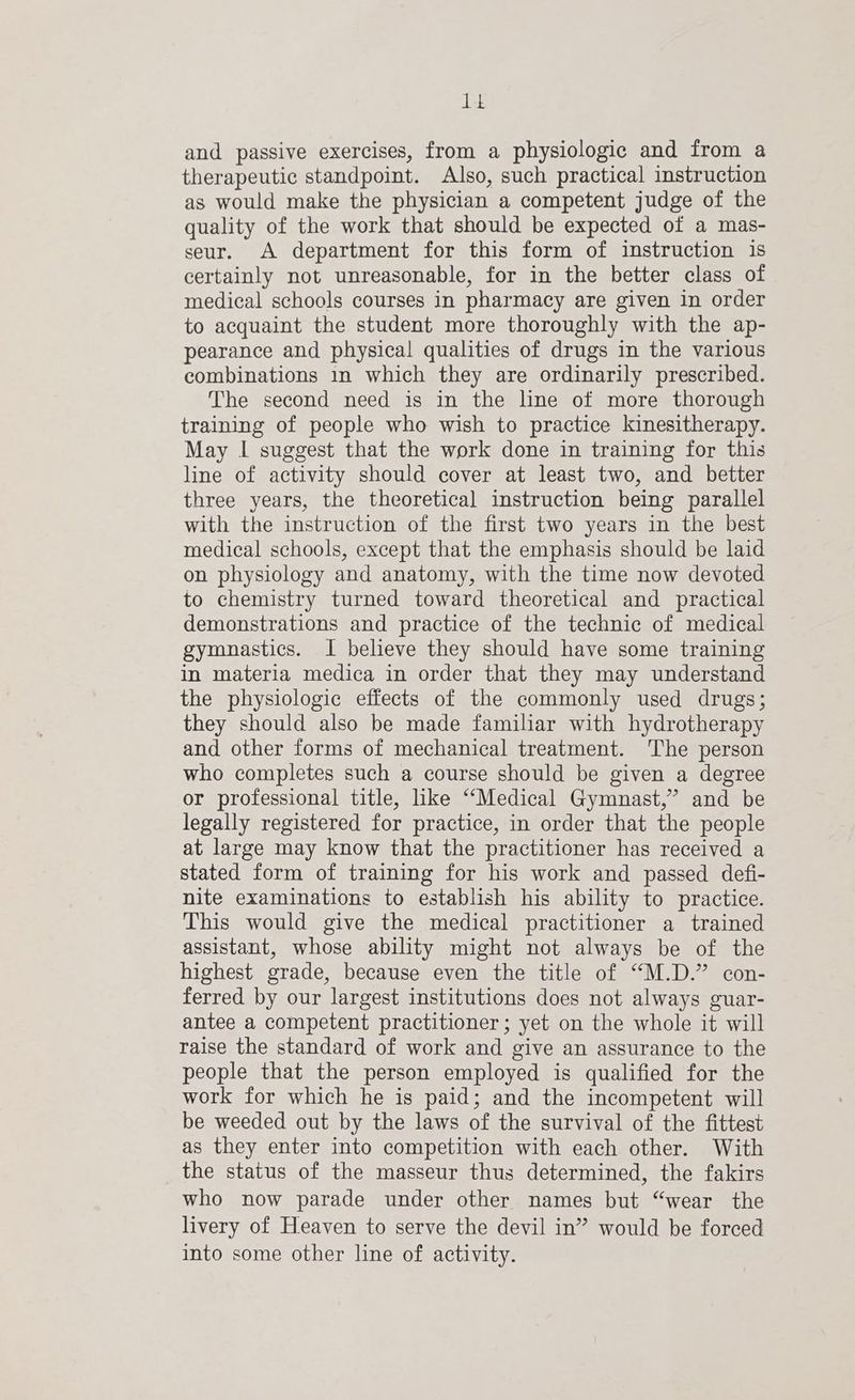 dee and passive exercises, from a physiologic and from a therapeutic standpoint. Also, such practical instruction as would make the physician a competent judge of the quality of the work that should be expected of a mas- seur. A department for this form of instruction 1s certainly not unreasonable, for in the better class of medical schools courses in pharmacy are given in order to acquaint the student more thoroughly with the ap- pearance and physical qualities of drugs in the various combinations in which they are ordinarily prescribed. The second need is in the line of more thorough training of people who wish to practice kinesitherapy. May I suggest that the work done in training for this line of activity should cover at least two, and better three years, the theoretical instruction being parallel with the instruction of the first two years in the best medical schools, except that the emphasis should be laid on physiology and anatomy, with the time now devoted to chemistry turned toward theoretical and practical demonstrations and practice of the technic of medical gymnastics. I believe they should have some training in materia medica in order that they may understand the physiologic effects of the commonly used drugs; they should also be made familiar with hydrotherapy and other forms of mechanical treatment. The person who completes such a course should be given a degree or professional title, like “Medical Gymnast,” and be legally registered for practice, in order that the people at large may know that the practitioner has received a stated form of training for his work and passed defi- nite examinations to establish his ability to practice. This would give the medical practitioner a trained assistant, whose ability might not always be of the highest grade, because even the title of “M.D.” con- ferred by our largest institutions does not always guar- antee a competent practitioner; yet on the whole it will raise the standard of work and give an assurance to the people that the person employed is qualified for the work for which he is paid; and the incompetent will be weeded out by the laws of the survival of the fittest as they enter into competition with each other. With the status of the masseur thus determined, the fakirs who now parade under other names but “wear the livery of Heaven to serve the devil in” would be forced into some other line of activity.