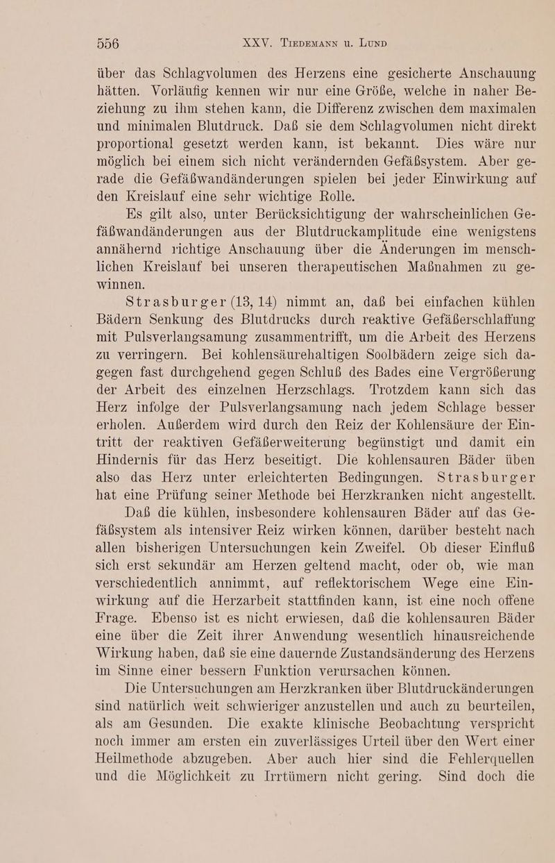 über das Schlagvolumen des Herzens eine gesicherte Anschauung hätten. Vorläufig kennen wir nur eine Größe, welche in naher Be- ziehung zu ihm stehen kann, die Differenz zwischen dem maximalen und minimalen Blutdruck. Daß sie dem Schlagvolumen nicht direkt proportional gesetzt werden kann, ist bekannt. Dies wäre nur möglich bei einem sich nicht verändernden Gefäßsystem. Aber ge- rade die Gefäßwandänderungen spielen bei jeder Einwirkung auf den Kreislauf eine sehr wichtige Rolle. Es gilt also, unter Berücksichtigung der wahrscheinlichen Ge- fäbwandänderungen aus der Blutdruckamplitude eine wenigstens annähernd richtige Anschauung über die Änderungen im mensch- lichen Kreislauf bei unseren therapeutischen Maßnahmen zu ge- winnen. Strasburger (13,14) nimmt an, daß bei einfachen kühlen Bädern Senkung des Blutdrucks durch reaktive Gefäßerschlaffung mit Pulsverlangsamung zusammentrifft, um die Arbeit des Herzens zu verringern. Bei kohlensäurehaltigen Soolbädern zeige sich da- gegen fast durchgehend gegen Schluß des Bades eine Vergrößerung der Arbeit des einzelnen Herzschlags. Trotzdem kann sich das Herz infolge der Pulsverlangsamung nach jedem Schlage besser erholen. Außerdem wird durch den Reiz der Kohlensäure der Ein- tritt der reaktiven Gefäßerweiterung begünstigt und damit ein Hindernis für das Herz beseitigt. Die kohlensauren Bäder üben also das Herz unter erleichterten Bedingungen. Strasburger hat eine Prüfung seiner Methode bei Herzkranken nicht angestellt. Daß die kühlen, insbesondere kohlensauren Bäder auf das Ge- fäßsystem als intensiver Reiz wirken können, darüber besteht nach allen bisherigen Untersuchungen kein Zweifel. Ob dieser Einfluß sich erst sekundär am Herzen geltend macht, oder ob, wie man verschiedentlich annimmt, auf reflektorischem Wege eine Ein- wirkung auf die Herzarbeit stattfinden kann, ist eine noch offene Frage. Ebenso ist es nicht erwiesen, daß die kohlensauren Bäder eine über die Zeit ihrer Anwendung wesentlich hinausreichende Wirkung haben, dab sie eine dauernde Zustandsänderung des Herzens im Sinne einer bessern Funktion verursachen können. Die Untersuchungen am Herzkranken über Blutdruckänderungen sind natürlich weit schwieriger anzustellen und auch zu beurteilen, als am Gesunden. Die exakte klinische Beobachtung verspricht noch immer am ersten ein zuverlässiges Urteil über den Wert einer Heilmethode abzugeben. Aber auch hier sind die Fehlerquellen und die Möglichkeit zu Irrtümern nicht gering. Sind doch die