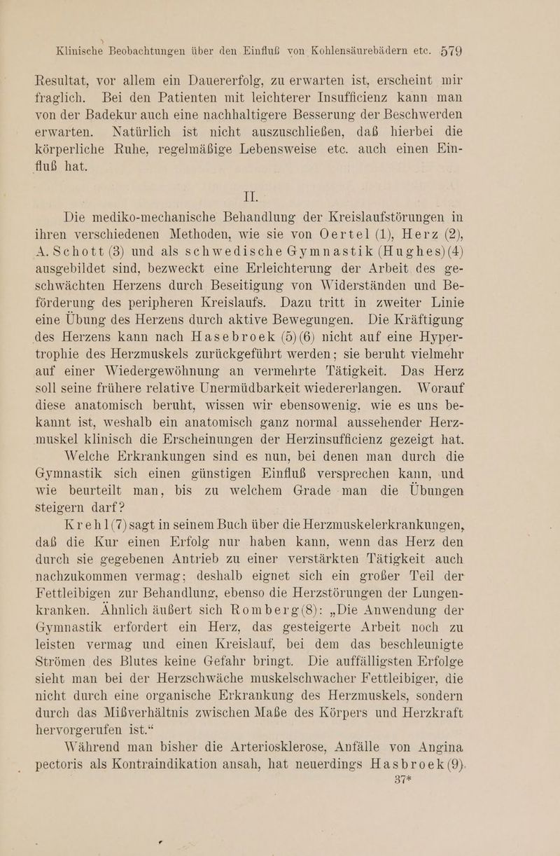 y Klinische Beobachtungen über den Einfluß von Kohlensäurebädern etc. 579 Resultat, vor allem ein Dauererfolg, zu erwarten ist, erscheint mir fraglich. Bei den Patienten mit leichterer Insufficienz kann man von der Badekur auch eine nachhaltigere Besserung der Beschwerden erwarten. Natürlich ist nicht auszuschließen, daß hierbei die körperliche Ruhe, regelmäßige Lebensweise etc. auch einen Ein- fluß hat. 98 Die mediko-mechanische Behandlung der Kreislaufstörungen in ihren verschiedenen Methoden, wie sie von Oertel (1), Herz (2), A.Schott (3) und als schwedische Gymnastik (Hughes)(4) ausgebildet sind, bezweckt eine Erleichterung der Arbeit des ge- schwächten Herzens durch Beseitigung von Widerständen und Be- förderung des peripheren Kreislaufs. Dazu tritt in zweiter Linie eine Übung des Herzens durch aktive Bewegungen. Die Kräftigung des Herzens kann nach Hasebroek (5)(6) nicht auf eine Hyper- trophie des Herzmuskels zurückgeführt werden; sie beruht vielmehr auf einer Wiedergewöhnung an vermehrte Tätigkeit. Das Herz soll seine frühere relative Unermüdbarkeit wiedererlangen. Worauf diese anatomisch beruht, wissen wir ebensowenig. wie es uns be- kannt ist, weshalb ein anatomisch ganz normal aussehender Herz- muskel klinisch die Erscheinungen der Herzinsufficienz gezeigt hat. Welche Erkrankungen sind es nun, bei denen man durch die Gymnastik sich einen günstigen Einfluß versprechen kann, und wie beurteilt man, bis zu welchem Grade man die Übungen steigern darf? Krehl(7)sagt in seinem Buch über die Herzmuskelerkrankungen, daß die Kur einen Erfolg nur haben kann, wenn das Herz den durch sie gegebenen Antrieb zu einer verstärkten Tätigkeit auch nachzukommen vermag; deshalb eignet sich ein großer Teil der Fettleibigen zur Behandlung, ebenso die Herzstörungen der Lungen- kranken. Ähnlich äußert sich Romberg(8): „Die Anwendung der Gymnastik erfordert ein Herz, das gesteigerte Arbeit noch zu leisten vermag und einen Kreislauf, bei dem das beschleunigte Strömen des Blutes keine Gefahr bringt. Die auffälligsten Erfolge sieht man bei der Herzschwäche muskelschwacher Fettleibiger, die nicht durch eine organische Erkrankung des Herzmuskels, sondern durch das Mißverhältnis zwischen Maße des Körpers und Herzkraft hervorgerufen ist.“ Während man bisher die Arteriosklerose, Anfälle von Angina pectoris als Kontraindikation ansah, hat neuerdings Hasbroek (9). | 37r