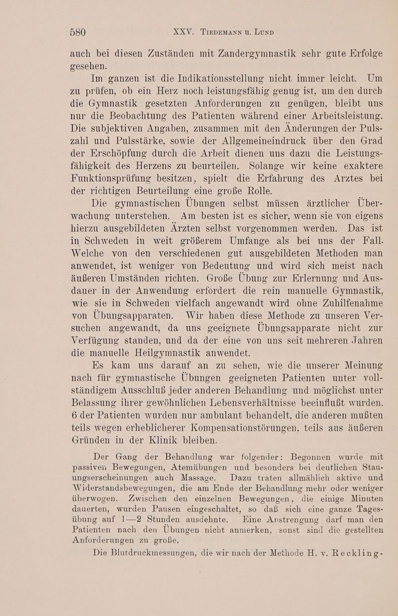 auch bei diesen Zuständen mit Zandergymnastik sehr gute Erfolge gesehen. Im ganzen ist die Indikationsstellung nicht immer leicht. Um zu prüfen, ob ein Herz noch leistungsfähig genug ist, um den durch die Gymnastik gesetzten Anforderungen zu genügen, bleibt uns nur die Beobachtung des Patienten während einer Arbeitsleistung. Die subjektiven Angaben, zusammen mit den Änderungen der Puls- zahl und Pulsstärke, sowie der Allgemeineindruck über den Grad der Erschöpfung durch die Arbeit dienen uns dazu die Leistungs- fähigkeit des Herzens zu beurteilen. Solange wir keine exaktere Funktionsprüfung besitzen, spielt die Erfahrung des Arztes bei der richtigen Beurteilung eine große Rolle. Die gymnastischen Übungen selbst müssen ärztlicher Über- wachung unterstehen. Am besten ist es sicher, wenn sie von eigens hierzu ausgebildeten Ärzten selbst vorgenommen werden. Das ist in Schweden in weit größerem Umfange als bei uns der Fall. Welche von den verschiedenen gut ausgebildeten Methoden man anwendet, ist weniger von Bedeutung und wird sich meist nach äußeren Umständen richten. Große Übung zur Erlernung und Aus- dauer in der Anwendung erfordert die rein manuelle Gymnastik, wie sie in Schweden vielfach angewandt wird ohne Zuhilfenahme von Übungsapparaten. Wir haben diese Methode zu unseren Ver- suchen angewandt, da uns geeignete Übungsapparate nicht zur Verfügung standen, und da der eine von uns seit mehreren Jahren die manuelle Heilgymnastik anwendet. Es kam uns darauf an zu sehen, wie die unserer Meinung nach für gymnastische Übungen geeigneten Patienten unter voll- ständigem Ausschluß jeder anderen Behandlung und möglichst unter Belassung ihrer gewöhnlichen Lebensverhältnisse beeinflußt wurden. 6 der Patienten wurden nur ambulant behandelt, die anderen mußten teils wegen erheblicherer Kompensationstörungen, teils aus äußeren (Gründen in der Klinik bleiben. Der Gang der Behandlung war folgender: Begonnen wurde mit passiven Bewegungen, Atemübungen und besonders bei deutlichen Stau- ungserscheinungen auch Massage. Dazu traten allmählich aktive und Widerstandsbewegungen, die am Ende der Behandlung mehr oder weniger überwogen. Zwischen den einzelnen Bewegungen, die einige Minuten dauerten, wurden Pausen eingeschaltet, so daß sich eine ganze Tages- übung auf 1—2 Stunden ausdehnte. Eine Anstrengung darf man den Patienten nach den Ubungen nicht anmerken, sonst sind die gestellten Anforderungen zu große. Die Blutdruckmessungen, die wir nach der Methode H. v. Reckling-