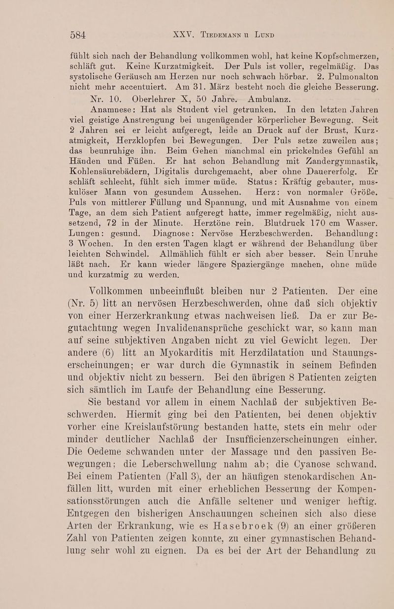 fühlt sich nach der Behandlung vollkommen wohl, hat keine Kopfschmerzen, schläft gut. Keine Kurzatmigkeit. Der Puls ist voller, regelmäßig. Das systolische Geräusch am Herzen nur noch schwach hörbar. 2. Pulmonalton nicht mehr accentuiert. Am 31. März besteht noch die gleiche Besserung. Nr. 10. Oberlehrer X, 50 Jahre. Ambulanz. Anamnese: Hat als Student viel getrunken. In den letzten Jahren viel geistige Anstrengung bei ungenügender körperlicher Bewegung. Seit 2 Jahren sei er leicht aufgeregt, leide an Druck auf der Brust, Kurz- atmigkeit, Herzklopfen bei Bewegungen. Der Puls setze zuweilen aus; das beunruhige ihn. Beim Gehen manchmal ein prickelndes Gefühl an Händen und Füßen. Er hat schon Behandlung mit Zandergymnastik, Kohlensäurebädern, Digitalis durchgemacht, aber ohne Dauererfolg. Er schläft schlecht, fühlt sich immer müde. Status: Kräftig gebauter, mus- kulöser Mann von gesundem Aussehen. Herz: von normaler Größe. Puls von mittlerer Füllung und Spannung, und mit Ausnahme von einem Tage, an dem sich Patient aufgeregt hatte, immer regelmäßig, nicht aus- setzend, 72 in der Minute. Herztöne rein. Blutdruck 170 cm Wasser. Lungen: gesund. Diagnose: Nervöse Herzbeschwerden. Behandlung: 3 Wochen. In den ersten Tagen klagt er während der Behandlung über leichten Schwindel. Allmählich fühlt er sich aber besser. Sein Unruhe läßt nach. Er kann wieder längere Spaziergänge machen, ohne müde und kurzatmig zu werden. Vollkommen unbeeinflußt bleiben nur 2 Patienten. Der eine (Nr. 5) litt an nervösen Herzbeschwerden, ohne daß sich objektiv von einer Herzerkrankung etwas nachweisen ließ. Da er zur Be- gutachtung wegen Invalidenansprüche geschickt war, so kann man auf seine subjektiven Angaben nicht zu viel Gewicht legen. Der andere (6) litt an Myokarditis mit Herzdilatation und Stauungs- erscheinungen; er war durch die Gymnastik in seinem Befinden und objektiv nicht zu bessern. Bei den übrigen 8 Patienten zeigten sich sämtlich im Laufe der Behandlung eine Besserung. Sie bestand vor allem in einem Nachlaß der subjektiven Be- schwerden. Hiermit ging bei den Patienten, bei denen objektiv vorher eine Kreislaufstörung bestanden hatte, stets ein mehr oder minder deutlicher Nachlaß der Insufficienzerscheinungen einher. Die Oedeme schwanden unter der Massage und den passiven Be- wegungen; die Leberschwellung nahm ab; die Cyanose schwand. Bei einem Patienten (Fall 3), der an häufigen stenokardischen An- fällen litt, wurden mit einer erheblichen Besserung der Kompen- Sationsstörungen auch die Anfälle seltener und weniger heftig. Entgegen den bisherigen Anschauungen scheinen sich also diese Arten der Erkrankung, wie es Hasebroek (9) an einer größeren Zahl von Patienten zeigen konnte, zu einer gymnastischen Behand- lung sehr wohl zu eignen. Da es bei der Art der Behandlung zu