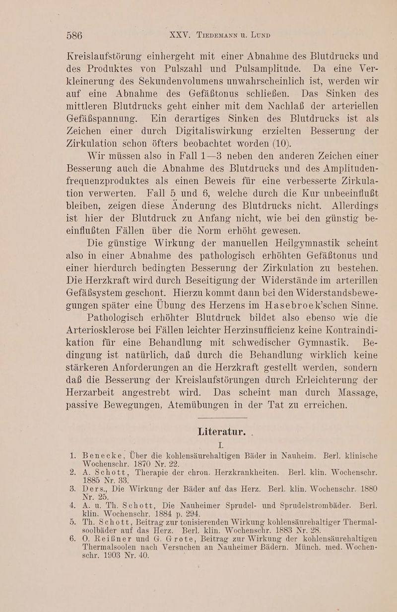 Kreislaufstörung einhergeht mit einer Abnahme des Blutdrucks und des Produktes von Pulszahl und Pulsamplitude Da eine Ver- kleinerung des Sekundenvolumens unwahrscheinlich ist, werden wir auf eine Abnahme des (Gefäßtonus schließen. Das Sinken des mittleren Blutdrucks geht einher mit dem Nachlaß der arteriellen Gefäßspannung. Ein derartiges Sinken des Blutdrucks ist als Zeichen einer durch Digitaliswirkung erzielten Besserung der Zirkulation schon öfters beobachtet worden (10). Wir müssen also in Fall 1—3 neben den anderen Zeichen einer Besserung auch die Abnahme des Blutdrucks und des Amplituden- frequenzproduktes als einen Beweis für eine verbesserte Zirkula- tion verwerten. Fall 5 und 6, welche durch die Kur unbeeinflußt bleiben, zeigen diese Änderung des Blutdrucks nicht. Allerdings ist hier der Blutdruck zu Anfang nicht, wie bei den günstig be- einflußten Fällen über die Norm erhöht gewesen. Die günstige Wirkung der manuellen Heileymnastik scheint also in einer Abnahme des pathologisch erhöhten Gefäßtonus und einer hierdurch bedingten Besserung der Zirkulation zu bestehen. Die Herzkraft wird durch Beseitigung der Widerstände im arterillen (efäßsystem geschont. Hierzu kommt dann bei den Widerstandsbewe- gungen später eine Übung des Herzens im Hasebroek’schen Sinne. Pathologisch erhöhter Blutdruck bildet also ebenso wie die Arteriosklerose bei Fällen leichter Herzinsufficienz keine Kontraindi- kation für eine Behandlung mit schwedischer Gymnastik. Be- dingung ist natürlich, daß durch die Behandlung wirklich keine stärkeren Anforderungen an die Herzkraft gestellt werden, sondern daß die Besserung der Kreislaufstörungen durch Erleichterung der Herzarbeit angestrebt wird. Das scheint man durch Massage, passive Bewegungen, Atemübungen in der Tat zu erreichen. Literatur. . % Benecke, Uber die kohlensäurehaltigen Bäder in Nauheim. Berl. klinische Wochenschr. 1870 Nr. 22. A. Schott, Therapie der chron. Herzkrankheiten. Berl. klin. Wochenschr. 1885 Nr. 33. Ders., Die Wirkung der Bäder auf das Herz. Berl. klin. Wochenschr. 1880 Nr. 25. A. u. Th. Schott, Die Nauheimer Sprudel- und Sprudelstrombäder. Berl. klin. Wochenschr. 1884 p. 294. Th. Schott, Beitrag zur tonisierenden Wirkung kohlensäurehaltiger Thermal- soolbäder auf das Herz. Berl. klin. Wochenschr. 1883 Nr. 28. OÖ. Reißner und G. Grote, Beitrag zur Wirkung der kohlensäurehaltigen Thermalsoolen nach Versuchen an Nauheimer Bädern. Münch. med. Wochen- schr. 1903 Nr. 40. Se ee Be
