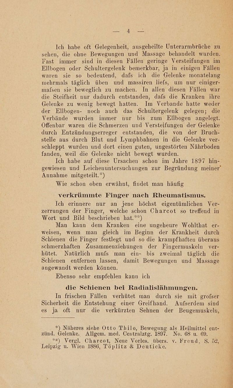 REN ken Ich habe oft Gelegenheit, ausgeheilte Unterarmbrüche zu sehen, die ohne Bewegungen und Massage behandelt wurden. Fast immer sind in diesen Fällen geringe Versteifungen im Ellbogen oder Schultergelenk bemerkbar, ja in einigen Fällen waren sie so bedeutend, dafs ich die Gelenke monatelang mehrmals täglich üben und massiren liefs, um nur einiger- malsen sie beweglich zu machen. In allen diesen Fällen war die Steifheit nur dadurch entstanden, dafs die Kranken ihre Gelenke zu wenig bewegt hatten. Im Verbande hatte weder der Ellbogen- noch auch das Schultergelenk gelegen; die Verbände wurden immer nur bis zum Ellbogen angelegt. durch Entzündungserreger entstanden, die von der Bruch- stelle aus durch Blut und Lymphbahnen in die Gelenke ver- schleppt wurden und dort einen guten, ungestörten Nährboden fanden, weil die Gelenke nicht bewegt wurden. Ich habe auf diese Ursachen schon im Jahre 1897 hin- Annahme mitgeteilt.“) Wie schon oben erwähnt, findet man häufig verkrümmte Finger nach Rheumatismus. Ich erinnere nur an jene höchst eigentümlichen Ver- zerrungen der Finger, welche schon Charcot so treffend in Wort und Bild beschrieben hat.““) Man kann dem Kranken eine ungeheure Wohlthat er- weisen, wenn man gleich im Beginn der Krankheit durch Schienen die Finger festlegt und so die krampfhaften überaus schmerzhaften Zusammenziehungen der Fingermuskeln ver- ‚hütet. Natürlich muls man ein- bis zweimal täglich die Schienen entfernen lassen, damit Bewegungen und Massage angewandt werden können. Ebenso sehr empfehlen kann ich die Schienen bei Radialislähmungen. In frischen Fällen verhütet man durch sie mit grofser Sicherheit die Entstehung einer Greifhand. Aufserdem sind es ja oft nur die verkürzten Sehnen der Beugemuskeln, *) Näheres siehe Otto Thilo, Bewegung als Heilmittel ent- zünd. Gelenke. Allgem. med. Centralztg. 1897. No. 68 u. 69. **) Vergl. Charcot, Neue Vorles. übers. v. Freud, S. 52, Leipzig u. Wien 1886, Töplitz &amp; Deuticke.