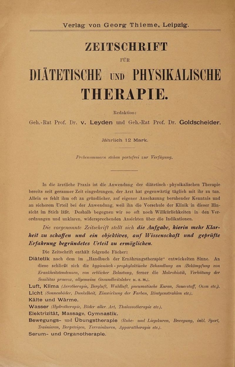 ZEITSCHRIFT FUR DIATETISCHE us» PHYSIKALISCHE THERAPIE. Redaktion: Geh.-Rat Prof. Dr. v. Leyden und Geh.-Rat Prof. Dr. Goldscheider. Jährlich 12 Mark. Probenummern stehen portofrei zur Verfügung. In die ärztliche Praxis ist die Anwendung der diätetisch - physikalischen Therapie bereits seit geraumer Zeit eingedrungen, der Arzt hat gegenwärtig täglich mit ihr zu tun. Allein es fehlt ihm oft an gründlicher, auf eigener Anschauung beruhender Kenntnis und an sicherem Urteil bei der Anwendung, weil ihn die Vorschule der Klinik in dieser Hin- sicht im Stich läßt. Deshalb begegnen wir so oft noch Willkürlichkeiten in den Ver- ordnungen und unklaren, widersprechenden Ansichten über die Indikationen. Die vorgenannte Zeitschrift stellt sich die Aufgabe, hierin mehr Klar- heit zu schaffen und ein objektives, auf Wissenschaft und geprüfte Erfahrung begründetes Urteil zu ermöglichen. Die Zeitschrift enthält folgende Fächer: Diätetik nach dem im „Handbuch der Ernährungstherapie“ entwickelten Sinne. An diese schließt sich die hygienisch - prophylaktische Behandlung an (Bekämpfung von Krankheitstendenzen, von erblicher Belastung, ferner die Makrobiotik, Verhütung der Senilitas praecox, allgemeine Gesundheitslehre u. a. m.). Luft, Klima (Aerotherapie, Bergluft, Waldluft, pneumatische Kuren, Sauerstoff, Oxon _ete.). Licht /Sonnenbäder, Dunkelheit, Einwirkung der Farben, Röntgenstrahlen ete.). Kälte und Wärme. Wasser /(Hydrotherapie, Bäder aller Art, Thalassotherapie ete.). Elektrizität, Massage, Gymnastik. Bewegungs- und Übu ngstherapie. /Ruhe- und Liegekuren, Bewegung, inkl. Sport, Trainieren, Bergsteigen, Terrainkuren, Apparattherapie ete.). Serum- und Organotherapie.