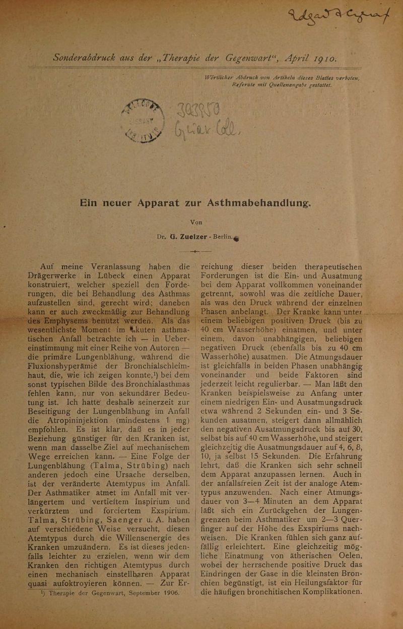 Wörtlicher Abdruck von Artikeln dieses Blattes verboten, Referate mit Quellenangabe gestaitet. Sa v0 “N A RSRBDN. 4 \ \ fa, 35 # (A | Key? D Lk NZ de Ein neuer Apparat zur Asthmabehandlung. % * | Be EN ; % = R e Bere | Dr, G. Zuelzer - Berlin.g Bet WIE RIERAE Fi meine Veranlassung haben die | reichung dieser beiden therapeutischen werke ‚in Lübeck einen Apparat Forderungen ist die Ein- und Ausatmung ar, h: KUORE ‚des Asthmas dan % 0 cn Wasserhöhe) einatmen, | : . einem, davon unabhängigen, beliebigen e mit ne Reiner von ER negativen Druck (ebenfalls bis zu 40 cm die primäre Lungenblähung, während die Wasserhöhe) ausatmen. Die Atmungsdauer _ Fluxic nshyperämie der Bronchialschleim- ist gleichfalls in beiden Phasen unabhängig i haut, die, wie ich zeigen konnte,!) beidem voneinander und beide Faktoren sind Si sonst. typischen Bilde des Bronchialasthmas | jederzeit leicht regulierbar. — Man läßt den ‚- fehlen kann, nur von. sekundärer Bedeu- Kranken beispielsweise zu Anfang unter tung ist. Ich hatte deshalb seinerzeit zur einem niedrigen Ein- und Ausatmungsdruck Beseitigung der Lungenblähung im Anfall etwa während 2 Sekunden ein- und 3 Se- vn Br die ‚Atropininjektion (mindestens 1 mg) kunden ausatmen, steigert dann allmählich empfohlen. Es ist klar, daß es in jeder den negativen Ausatmungsdruck bis auf 30, _ Beziehung ‚günstiger für den Kranken ist, selbst bis auf 40 cm Wasserhöhe, und steigert wenn man dasselbe Ziel auf mechanischem gleichzeitig die Ausatmungsdauer auf 4, 6, 8, Wege erreichen kann. — Eine Folge der | 10, ja selbst 15 Sekunden. Die Erfahrung Lungenblähung (Talma, Strübing) nach lehrt, daß die Kranken sich sehr schnell anderen jedoch eine Ursache derselben, dem Apparat anzupassen lernen. Auch in 5 _ ist der veränderte Atemtypus im Anfall. der anfallsfreien Zeit ist der analoge Atem- art Der Asthmatiker atmet im Anfall mit ver- typus anzuwenden. Nach einer Atmungs- he längertem und vertieftem Inspirium und dauer von 3—4 Minuten an dem Apparat > en küfzten,. und forciertem Exspirium. | läßt sich ein Zurückgehen der Lungen- _ Talma, Strübing, Saenger u. A. haben | grenzen beim Asthmatiker um 2—3 Quer- gan. verschiedene Weise versucht, diesen finger auf der Höhe des Exspiriums nach- renepie durch die Willensenergie des weisen. Die Kranken fühlen sich ganz auf- Kranken 'umzuändern. Es ist dieses jeden- fällig erleichtert. Eine gleichzeitig mög- falls leichter zu ‘erzielen, wenn wir dem liche Einatmung von ätherischen Oelen, ken den richtigen Atemtypus durch wobei der herrschende positive Druck das mechanisch einstellbaren Apparat Eindringen der Gase in die kleinsten Bron- - aufoktroyieren können. — Zur Er- chien begünstigt, ist ein Heilungsfaktor für I) Therapie q der ‚Gegenwart, September 1906. | die häufigen bronchitischen Komplikationen. [7 Pr Kr. 2 Br TERTERTER u ' al