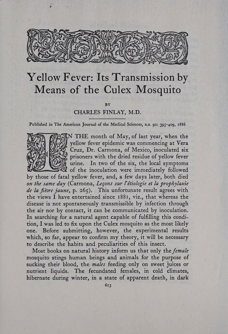Yellow Fever: Its ‘Transmission by. Means of the Culex Mosquito BY CHARLES FINLAY, M.D. Published in The American Journal of the Medical Sciences, n.s. 92: 395-409, 1886 ¥N THE month of May, of last year, when the yellow fever epidemic was commencing at Vera sts ay ry’ Yo BS prisoners with the dried residue of yellow fever iy )} urine. In two of the six, the local symptoms | “% of the inoculation were immediately followed by those of fatal yellow fever, and, a few days later, both died on the same day (Carmona, Lecons sur [étiologie et la prophylaxie de la fievre jaune, p. 265). This unfortunate result agrees with the views I have entertained since 1881, viz., that whereas the disease is not spontaneously transmissible by infection through the air nor by contact, it can be communicated by inoculation. In searching for a natural agent capable of fulfilling this condi- tion, I was led to fix upon the Culex mosquito as the most likely one. Before submitting, however, the experimental results which, so far, appear to confirm my theory, it will be necessary to describe the habits and peculiarities of this insect. Most books on natural history inform us that only the female mosquito stings human beings and animals for the purpose of sucking their blood, the males feeding only on sweet Juices or nutrient liquids. The fecundated females, in cold climates, hibernate during winter, in a state of apparent death, in dark 613