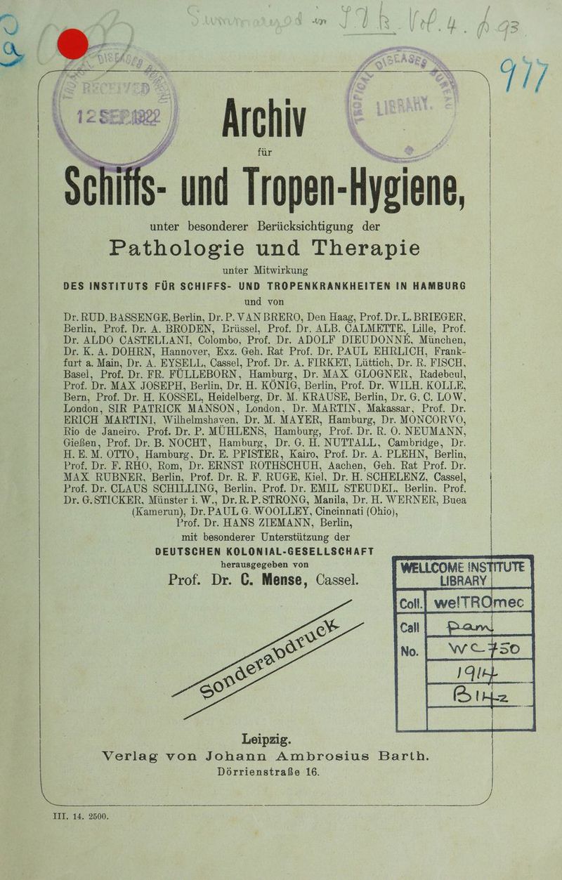 a yı Schiffs- m Tropen- Hygiene, unter besonderer Berücksichtigung der Pathologie und Therapie unter Mitwirkung DES INSTITUTS FÜR SCHIFFS- UND TROPENKRANKHEITEN IN HAMBURG und von Dr. RUD. BASSENGE, Berlin, Dr.P. VAN BRERO, Den Haag, Prof. Dr. L. BRIEGER, Berlin, Prof. Dr. A. BRODEN, Brüssel, Prof. Dr. ALB. CALMETTE, Lille, Prof. Dr. ALDO CASTELLANI, Colombo, Prof. Dr. ADOLF DIEUDONNE, München, Dr. K. A. DOHRN, Hannover, Exz. Geh. Rat Prof. Dr. PAUL EHRLICH, Frank- furt a. Main, Dr. A. EYSELL, Cassel, Prof. Dr. A. FIRKET, Lüttich, Dr. R. FISCH, Basel, Prof. Dr. FR. FÜLLEBORN, Hamburg, Dr. MAX GLOGNER, Radebeul, Prof. De MAX JOSEPH, Berlin, Ar H. KÖNIG, Berlin, Prof. Dr. WILH. KOLLE, Bern, Prof. Dr. H. KOSSEL, Heidelberg, Dr. M. KRAUSE, Berlin, Dr. G. C. LOW, London, SIR PATRICK MANSON, London, Dr. MARTIN, Makassar, Prof. Dr. ERICH. MARTINI, Wilhelmshaven, Dr. M. MAYER, Hamburg, Dr. MON CORVO, Rio de Janeiro. Prof. Dr. P. MÜHLENS, Hamburg, Prof. Dr. R. O. NEUMANN, Gießen, Prof. Dr. B. NOCHT, Hamburg, Dr. G. H. NUTTALL, Cambridge, Dr. H.E.M. OTTO, Hamburg, Dr. E. PFISTER, Kairo, Prof. Dr. A. PLEHN, Berlin, Prof. Dr. F. RHO, Rom, Dr. ERNST ROTHSCHUH, Aachen, Geh. Rat Prof. Dr. MAX RUBNER, Berlin, Prof. Dr. R. F. RUGE, Kiel, Dr. H. SCHELENZ, Cassel, | Prof. Dr. CLAUS SCHILLING, Berlin, Prof. Dr. EMIL STEUDEI, Berlin. Prof, Dr. 6.STICKER, Münster i. W., Dr.R.P.STRONG, Manila, Dr. H. WERNER, Buea (Kamerun), Dr. PAUL G. WOOLLETY, Cincinnati (Ohio), Prof. Dr. HANS ZIEMANN, Berlin, mit besonderer Unterstützung der DEUTSCHEN KOLONIAL-GESELLSCHAFT herausgegeben von WELLCOME INSTIT LIBRARY | |Cot.| welTROmec | cal Bam — +50 Prof. Dr. GC. Mense, Cassel.