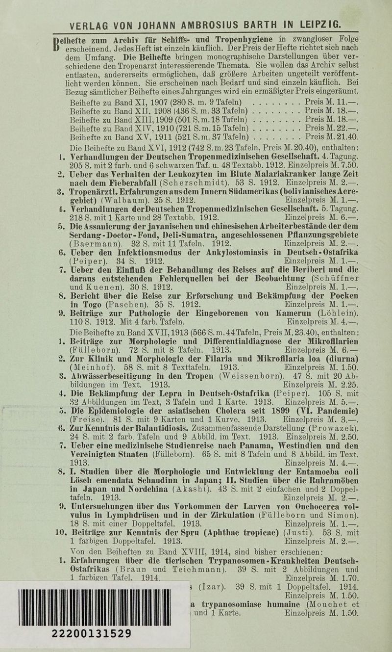 en sine ee Kelch a VER tie Sahne ee a I a un Teisatte zum Archiv für Schiffs- und Tropenhygiene in zwangloser Folge erscheinend. Jedes Heft ist einzeln käuflich. Der Preis der Hefte richtet sich nach dem Umfang. Die Beihefte bringen monographische Darstellungen über ver- schiedene den Tropenarzt interessierende Themata. Sie wollen das Archiv selbst entlasten, andererseits ermöglichen, daß größere Arbeiten ungeteilt veröffent- licht werden können. Sie erscheinen nach Bedarf und sind einzeln käuflich. Bei Bezug sämtlicher Beihefte eines Jahrganges wird ein ermäßigter Preis eingeräumt. Beihefte'zu Band XI, 19074230 8..m.9.Tareln) Sr Preis M. 11.—. Beihefte zu Band XII, 1908 (436 S.m. 33 Tafeln)... ... .. Preis M. 18.—. Beihefte zu Band XI11,1909 (501 S.m.18 Tafeln) ........ Preis M. 18.—. Beihefte zu Band XIV, 1910 (7218.m.15 Tafeln)... ....... Preis M. 22.—. Beihefte zu Band XV, 1911 (5218.m.37 Tafeln)... ..:.. Preis M. 21.40. Die Beihefte zu Band XV], 1912 (742 S.m.23 Tafeln, Preis M.20.40), enthalten: 1. Verhandlungen der Deutschen Tropenmedizinischen Gesellschaft. 4. Tagung. 205 S. mit 2 farb. und 6 schwarzen Taf. u. 48 Textabb. 1912. Einzelpreis M. 7.50. 2, Ueber das Verhalten der Leukozyten im Blute Malariakranker lange Zeit nach dem Fieberabfall (Scherschmidt). 53 S. 1912. Einzelpreis M. 2.—. 3. Tropenärztl. Erfahrungen aus dem Innern Südamerikas (bolivianisches Acre- gebiet) (Walbaum). 25 8. 1912. Einzelpreis M. 1.—. 4. Verhandlungen derDeutsehen Tropenmedizinischen Gesellschaft. 5. Tagung. 218 S. mit 1 Karte und 28 Textabb. 1912. Einzelpreis M. 6.—. 5. Die Assanierung der javanischen und chinesischen Arbeiterbestände der dem Serdang-Doetor-Fond, Deli-Sumatra, angeschlossenen Pflanzungsgebiete (Baermann). 328. mit 11 Tafeln. 1912. Einzelpreis M. 2.—. 6. Ueber den Infektionsmodus der Ankylostomiasis in Deutsch - Ostafrika (Peiper). 34 S. 1912. Einzelpreis M. 1.—. 7. Ueber den Einfluß der Behandlung des Reises auf die Beriberi und die daraus entstehenden Fehlerquellen bei der Beobachtung (Schüffner und Kuenen). 308. 1912. Einzelpreis M. 1.—. 8. Bericht über die Reise zur Erforschung und Bekämpfung der Pocken in Togo (Paschen). 35 S. 1912. Einzelpreis M. 1.—. 9. Beiträge zur Pathologie der Eingeborenen von Kamerun (Löhlein). 1108. 1912. Mit 4 farb. Tafeln. Einzelpreis M. 4.—. Die Beihefte zu Band XVII, 1913 (566 S.m. 44 Tafeln, Preis M. 23.40), enthalten: 1. Beiträge zur Morphologie und Differentialdiagnose der Mikrofllarien (Fülleborn). 72 8. mit 8 Tafeln. ‘1913. Einzelpreis M. 6.— 2. Zur Klinik und Morphologie der Filaria und Mikrofilaria loa (diurna) (Meinhof). 58 S. mit 8 Texttafeln. 1913. Einzelpreis M. 1.50. 3. Abwässerbeseitigung in den Tropen (Weissenborn). 47 S. mit 20 Ab- bildungen im Text. 1913. Einzelpreis M. 2.25. 4. Die Bekämpfung der Lepra in Deutsch-Ostafrika (Peiper). 105 S. mit 32 Abbildungen im Text, 3 Tafeln und 1 Karte. 1913. Einzelpreis M. 5.—. >. Die Epidemiologie der asiatischen Cholera seit 1899 (VI. Pandemie) (Freise). 81 S. mit 9 Karten und 1 Kurve. 1913. Einzelpreis M. 3.—. 6. Zur Kenntnis der Balantidiosis. Zusammenfassende Darstellung (Prowazek). 24 S. mit 2 farb. Tafeln und 9 Abbild. im Text. 1913. Einzelpreis M. 2.50. 7. Ueber eine medizinische Studienreise nach Panama, Westindien und den Vereinigten Staaten (Fülleborn). 65 S. mit 8 Tafeln und 8 Abbild. im Text. 1913. Einzelpreis M. 4.—. 8. I. Studien über die Morphologie und Entwicklung der Entamoeba eoli Lösch emendata Schaudinn in Japan; II. Studien über die Ruhramöben in Japan und Nordehina (Akashi). 43 S. mit 2 einfachen und 2 Doppel- tafeln. 1913. Einzelpreis M. 2.—. 9. Untersuchungen über das Vorkommen der Larven von Onchocerea vol- vulus in Lymphdrüsen und in der Zirkulation (Fülleborn und Simon). 18 S. mit einer Doppeltafel. 1913. Einzelpreis M. 1.—. 10. Beiträge zur Kenntnis der Spru (Aphthae tropicae) (Justi). 53 S. mit 1 farbigen Doppeltafel. 1913. Einzelpreis M. 2.—. Von den Beiheften zu Band XVIII, 1914, sind bisher erschienen: 1. Erfahrungen über die tierischen Trypanosomen - Krankheiten Deutsch- Ostafrikas (Braun und Teichmann). 39 8. mit 2 Abbildungen und 1 farbigen Tafel. 1914. Einzelpreis M. 1.70. > (Izar). 39 S. mit 1 Doppeltafel. 1914. Einzelpreis M. 1.50. a trypanosomiase humaine (Mouchet et ‚und 1 Karte. Einzelpreis M. 1.50. 22200131529