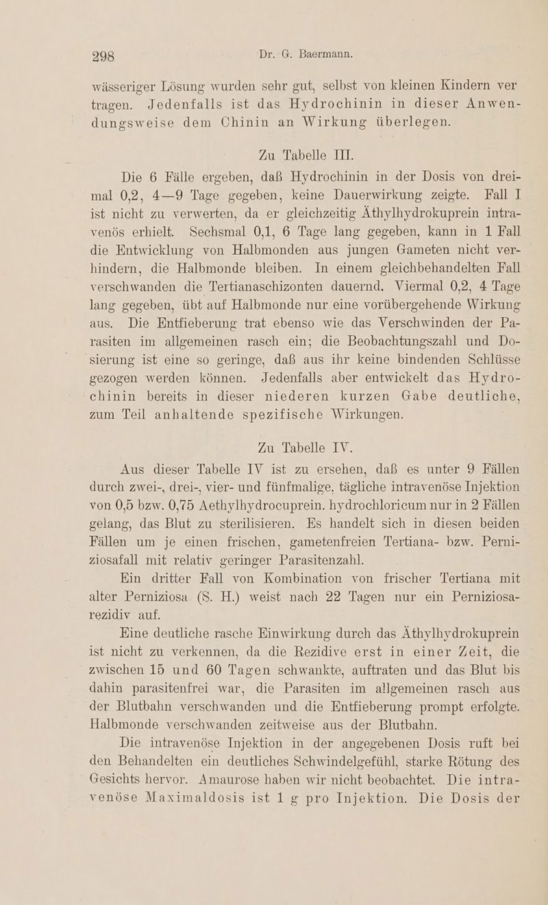 wässeriger Lösung wurden sehr gut, selbst von kleinen Kindern ver tragen. Jedenfalls ist das Hydrochinin in dieser Anwen- dungsweise dem Chinin an Wirkung überlegen. Zu Tabelle III. Die 6 Fälle ergeben, daß Hydrochinin in der Dosis von drei- mal 0,2, 4—9 Tage gegeben, keine Dauerwirkung zeigte. Fall I ist nicht zu verwerten, da er gleichzeitig Äthylhydrokuprein intra- venös erhielt. Sechsmal 0,1, 6 Tage lang gegeben, kann in 1 Fall die Entwicklung von Halbmonden aus jungen Gameten nicht ver- hindern, die Halbmonde bleiben. In einem gleichbehandelten Fall verschwanden die Tertianaschizonten dauernd. Viermal 0,2, 4 Tage lang gegeben, übt auf Halbmonde nur eine vorübergehende Wirkung aus. Die Entfieberung trat ebenso wie das Verschwinden der Pa- rasiten im allgemeinen rasch ein; die Beobachtungszahl und Do- sierung ist eine so geringe, daß aus ihr keine bindenden Schlüsse gezogen werden können. Jedenfalls aber entwickelt das Hydro- chinin bereits in dieser niederen kurzen Gabe deutliche, zum Teil anhaltende spezifische Wirkungen. Zu Tabelle IV. Aus dieser Tabelle IV ist zu ersehen, daß es unter 9 Fällen durch zwei-, drei-, vier- und fünfmalige, tägliche intravenöse Injektion von 0,5 bzw. 0,75 Aethylhydrocuprein. hydrochloricum nur in 2 Fällen gelang, das Blut zu sterilisieren. Es handelt sich in diesen beiden Fällen um je einen frischen, gametenfreien Tertiana- bzw. Perni- ziosafall mit relativ geringer Parasitenzahl. Ein dritter Fall von Kombination von frischer Tertiana mit alter Perniziosa (S. H.) weist nach 22 Tagen nur ein Perniziosa- rezidiv auf. Eine deutliche rasche Einwirkung durch das Äthylhydrokuprein ist nicht zu verkennen, da die Rezidive erst in einer Zeit, die zwischen 15 und 60 Tagen schwankte, auftraten und das Blut bis dahin parasitenfrei war, die Parasiten im allgemeinen rasch aus der Blutbahn verschwanden und die Entfieberung prompt erfolgte. Halbmonde verschwanden zeitweise aus der Blutbahn. Die intravenöse Injektion in der angegebenen Dosis ruft bei den Behandelten ein deutliches Schwindelgefühl, starke Rötung des Gesichts hervor. Amaurose haben wir nicht beobachtet. Die intra- venöse Maximaldosis ist 1 g pro Injektion. Die Dosis der