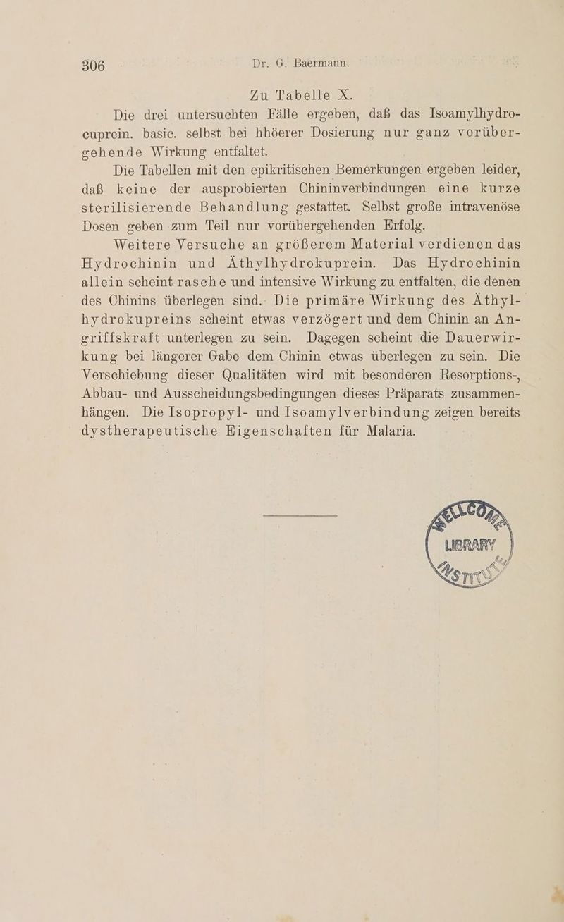 Zu Tabelle X. Die drei untersuchten Fälle ergeben, daß das Isoamylhydro- cuprein. basic. selbst bei hhöerer Dosierung nur ganz vorüber- gehende Wirkung entfaltet. Die Tabellen mit den epikritischen Bemerkungen ergeben leider, daß keine der ausprobierten Chininverbindungen eine kurze sterilisierende Behandlung gestattet. Selbst große intravenöse Dosen geben zum Teil nur vorübergehenden Erfolg. Weitere Versuche an größerem Material verdienen das Hydrochinin und Äthylhydrokuprein. Das Hydrochinin allein scheint rasche und intensive Wirkung zu entfalten, die denen des Chinins überlegen sind. Die primäre Wirkung des Äthyl- hydrokupreins scheint etwas verzögert und dem Chinin an An- griffskraft unterlegen zu sein. Dagegen scheint die Dauerwir- kung bei längerer Gabe dem Chinin etwas überlegen zu sein. Die Verschiebung dieser Qualitäten wird mit besonderen Resorptions-, Abbau- und Ausscheidungsbedingungen dieses Präparats zusammen- hängen. Die Isopropyl- und Isoamylverbindung zeigen bereits dystherapeutische Eigenschaften für Malaria.