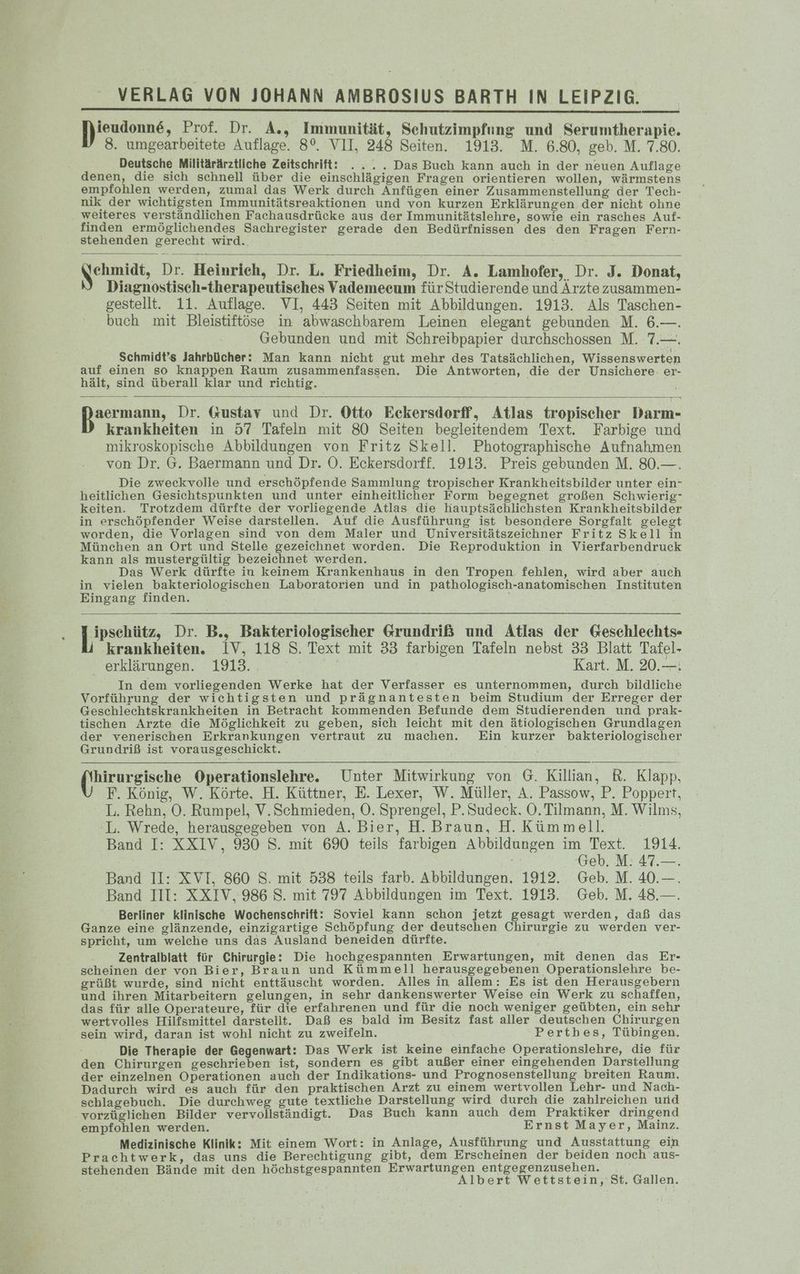 ieudonne, Prof. Dr. A., Immunität, Sehutzimpfung und Serumtherapie. 8. umgearbeitete Auflage. 8°. VII, 248 Seiten. 1913. M. 6.80, geb. M. 7.80. Deutsche Militärärztliche Zeitschrift: ..... Das Buch kann auch in der neuen Auflage denen, die sich schnell über die einschlägigen Fragen orientieren wollen, wärmstens empfohlen werden, zumal das Werk durch Anfügen einer Zusammenstellung der Tech- nik der wichtigsten Immunitätsreaktionen und von kurzen Erklärungen der nicht ohne weiteres verständlichen Fachausdrücke aus der Immunitätslehre, sowie ein rasches Auf- finden ermöglichendes Sachregister gerade den Bedürfnissen des den Fragen Fern- stehenden gerecht wird. Kaunads, Dr. Heinrich, Dr. L. Friedheim, Dr. A. Lamhofer, Dr. J. Donat, Diagnostisch-therapeutisches Vademecum für Studierende und Arzte zusammen- gestellt. 11. Auflage. VI, 443 Seiten mit Abbildungen. 1913. Als Taschen- buch mit Bleistiftöse in abwaschbarem Leinen elegant gebunden M. 6.—. Gebunden und mit Schreibpapier durchschossen M. 7.—. Schmidt’s Jahrbücher: Man kann nicht gut mehr des Tatsächlichen, Wissenswerten auf einen so knappen Raum zusammenfassen. Die Antworten, die der Unsichere: er- hält, sind überall klar und richtig. an Dr. Gustav und Dr. Otto Eckersdorff, Atlas tropischer Darm- krankheiten in 57 Tafeln mit 80 Seiten begleitendem Text. Farbige und mikroskopische Abbildungen von Fritz Skell. Photographische Aufnahmen von Dr. G. Baermann und Dr. O. Eckersdorff. 1913. Preis gebunden M. 80.—. Die zweckvolle und erschöpfende Sammlung tropischer Krankheitsbilder unter ein- heitlichen Gesichtspunkten und unter einheitlicher Form begegnet großen Schwierig keiten. Trotzdem dürfte der vorliegende Atlas die hauptsächlichsten Krankheitsbilder in erschöpfender Weise darstellen. Auf die Ausführung ist besondere Sorgfalt gelegt worden, die Vorlagen sind von dem Maler und Universitätszeichner Fritz Skell in München an Ort und Stelle gezeichnet worden. Die Reproduktion in Vierfarbendruck kann als mustergültig bezeichnet werden. Das Werk dürfte in keinem Krankenhaus in den Tropen fehlen, wird aber auch in vielen bakteriologischen Laboratorien und in pathologisch-anatomischen Instituten Eingang finden. pen, Dr. B., Bakteriologischer Grundriß und Atlas der Geschlechts- krankheiten. IV, 118 S. Text mit 33 farbigen Tafeln nebst 33 Blatt Tafel- _ erklärungen. 1913. . Kart. M. 20.—: In dem vorliegenden Werke hat der Verfasser es unternommen, durch bildliche Vorführung der wichtigsten und prägnantesten beim Studium der Erreger der Geschlechtskrankheiten in Betracht kommenden Befunde dem Studierenden und prak- tischen Arzte die Möglichkeit zu geben, sich leicht mit den ätiologischen Grundlagen der venerischen Erkrankungen vertraut zu machen. Ein kurzer bakteriologischer Grundriß ist vorausgeschickt. hirurgische Operationslehre. Unter Mitwirkung von G. Killian, R. Klapp, F. König, W. Körte, H. Küttner, E. Lexer, W. Müller, A. Passow, P. Poppert, L. Rehn, O. Rumpel, V.Schmieden, O. Sprengel, P.Sudeck. O. Tilmann, M. Wilms, -L. Wrede, herausgegeben von A. Bier, H. Braun, H. Kümmell. Band I: XXIV, 930 S. mit 690 teils farbigen Abbildungen im Text. 1914. (Geb. M: 47.—. Band II: XVTI, 860 S. mit 538 teils farb. Abbildungen. 1912. Geb. M. 40.—. Band III: XXIV, 986 S. mit 797 Abbildungen im Text. 1913. Geb. M. 48.—. Berliner klinische Wochenschrift: Soviel kann schon jetzt gesagt werden, daß das Ganze eine glänzende, einzigartige Schöpfung der deutschen Chirurgie zu werden ver- spricht, um welche uns das Ausland beneiden dürfte. Zentralblatt für Chirurgie: Die hochgespannten Erwartungen, mit denen das Er- scheinen der von Bier, Braun und Kümmell herausgegebenen Operationslehre be- grüßt wurde, sind nicht enttäuscht worden. Alles in allem: Es ist den Herausgebern und ihren Mitarbeitern gelungen, in sehr dankenswerter Weise ein Werk zu schaffen, das für alle Operateure, für die erfahrenen und für die noch weniger geübten, ein sehr wertvolles Hilfsmittel darstellt. Daß es bald im Besitz fast aller deutschen Chirurgen sein wird, daran ist wohl nicht zu zweifeln. Perthbes, Tübingen. Die Therapie der Gegenwart: Das Werk ist keine einfache Operationslehre, die für den Chirurgen geschrieben ist, sondern es gibt außer einer eingehenden Darstellung der einzelnen Operationen auch der Indikations- und Prognosenstellung breiten Raum. Dadurch wird es auch für den praktischen Arzt zu einem wertvollen Lehr- und Nach- sehlagebuch. Die durchweg gute textliche Darstellung wird durch die zahlreichen und -vorzügliehen Bilder vervollständigt. Das Buch kann auch dem Praktiker dringend empfohlen werden. Ernst Mayer, Mainz. Medizinische Klinik: Mit einem Wort: in Anlage, Ausführung und Ausstattung ein Prachtwerk, das uns die Berechtigung gibt, dem Erscheinen der beiden noch aus- stehenden Bände mit den höchstgespannten Erwartungen entgegenzusehen. e Albert Wettstein, St. Gallen.
