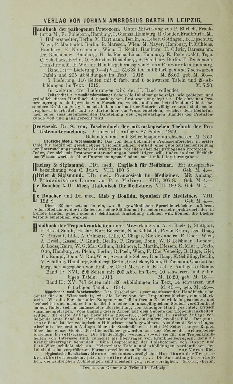 Handbuch. der pathogenen Protozoen. Unter Mitwirkung von P. Ehrlich, Frank- furt a.M., Fr. Fülleborn, Hamburg, G. Giemsa, Hamburg, R. Gonder, Frankfurt a. M., L. Halberstaedter, Berlin, M. Hartmann, Berlin, A. Leber, Göttingen, B. Lipschütz, Wien, P. Manteutel. Berlin, R. Maresch, Wien, M.] Mayer, Hamburg, P. Mühlens, Hamburg, E. Neresheimer, Wien, B. Nocht, Hamburg. H. Ollwig, Daressalam, Dr. Reichenow, Hamburg, H. da Rocha- Lima, Hamburg, E. Rodenwaldt, Togo, C. Schellack, Berlin, O. Schröder ‚ Heidelberg, A. Schuberg, Berlin, E. Teichmann. Frankfurta. M., H.Werner, Hambureg, herausg.vonS.vonProwazekin Hambure. Band I: (= Lieferung 1—4) VIII, 516 Seiten mit 6 farbigen und 7 schwarzen Tafeln und 205 Abbildungen im Text. 1912. M. 28.60, geb. M. 30.—. 5. Lieferung. 116 Seiten mit 2 farb. und 6 schwarzen Tafeln und 28 Ab- bildungen im Text. 1912. M. 7.20. In weiteren drei Lieferungen wird der 1. Band vollendet. Zeitschrift für Immunitätsforschung: Schon die Inhaltsangabe zeigt, wie gediegen und gründlich dieses Handbuch der pathogenen Protozoen angelegt ist. Die einzelnen Pro- tozoengruppen sind jeweils von Forschern, welche auf dem betreffenden Gebiete be- sondere Erfahrungen gesammelt haben und mit der Materie völlig vertraut sind, mono- graphisch bearbeitet, und so dürfte hier ein Werk entstehen, welches dem Bedürfnis nach einer zusammenfassenden Darstellung des gegenwärtigen Standes der Protisten- kunde voll und ganz gerecht wird. rowazek, Dr. S. von, Taschenbuch der mikroskopischen Technik der Pro- tistenuntersuchung. 2. umgearb. Auflage. 87 Seiten. 1909. - Gebunden und mit Schreibpapier durchschossen M. 2.50. Deutsche Mediz. Wochenschrift: Das von dem bekannten Protozoenforscher in erster Linie für Mediziner geschriebene Taschenbüchlein enthält eine gute Zusammenstellung der Untersuchungsmethoden der wichtigsten, vor allem aber der pathogenen Protozoen . Jeder, der sich mit Protozoenuntersuchungen beschäftigen will, findet in dem Büchlein das Wissenswerteste über Untersuchungsmethoden, meist mit Literaturangaben. Hactesy &amp; Sigis &amp; Sigismund, DDr. med., Englisch für Mediziner. Mit Aussprache- bezeichnung von C. Just. VI, 180 S. Geb. M. 4.—. livier &amp; Sigismund, DDr. med., Französisch für Mediziner. Mit Anhang: Französisches Leben von P. v. Melingo. VIII, 2078. Geb. M. 4.—. [° Boucher &amp; Dr. Ricei, Italienisch für Mediziner. VIII, 192 S. Geb. M. 4.—. e Boucher und Dr. med. Gieb y Boullön, Spanisch für Mediziner. VII. 192.8. Geb. M. 4.—. Diese Bücher setzen da ein, wo die gewöhnlichen Sprachlehrbücher aufhören. Jedem Mediziner, derin Badeorten oder Städten mit Fremdenverkehr praktiziert, der in fremde Länder gehen oder als Schiffsarzt Anstellung nehmen will, können die Bücher bestens empfohlen werden. andbuch der Tropenkrankheiten unter Mitwirkung von A. v. Baelz 7, Stuttgart, P. Basset-Smith, Haslar, Kurt Behrend, Neu-Rahlstedt, P.van Brero, Den Haag, V. Bruyant, Lille, A. Calmette, Lille, C. Chagas, Rio de Janeiro, R. Doerr, Wien, A. Eysell, Kassel, P. Knuth, Berlin, P. Krause, Bonn, W. B.Leishman, London, A.Looss, Kairo, W.G. Mac Callum, Baltimore, L. Martin, Diessen, K. Miura, Tokio, Otto, Hamburg, A. Plehn, Berlin, R.Pöch, Wien, F. Rho, Venedig, R. Ruge, Kiel, Th. Rumpf, Bonn, V. Ruß, Wien, A. van der Scheer, Den Haag, K.Schilling, Berlin, V.Schilling, Hamburg, Schuberg, Berlin, G. Sticker, Bonn, H. Ziemann, Charlotten- burg, herausgegeben von Prof. Dr. Carl Mense in Kassel. 2. Auflage. 5 Bände. Band I: XVI, 295 Seiten mit 200 Abb. im Text, 10 schwarzen und 2 far- bigen Tafeln. 1913. M. 16.20, geb. M. 18.—. Band II: XV, 747 Seiten mit 126 Abbildungen im Text, 14 schwarzen und 6 farbigen Tafeln. 1914. M. 40.—, geb. M. 42.—. Münchener med. Wochenschr.: Das Erscheinen zusammenfassender Handbücher be- deutet für eine Wissenschaft, wie die Lehre von den Tropenkrankheiten, einen Mark- stein. Was die Forscher aller Zungen zum Teil in fernen Erdenwinkeln gearbeitet und beobachtet und nicht selten in Briefen oder an unzugänglichen Stellen veröffentlicht haben, findet sich in umfassender Bearbeitung, von kundiger Hand gesichtet, kritisch zusammengetragen. Vom Umfang dieser Arbeit auf dem Gebiete der Tropenkrankheiten, seitdem die erste Auflage herauskam (1905—1906), bringt der in zweiter Auflage vor- liegende erste Band des Mense’schen Handbuches ein eindrucksvolles Bild. Der ganze erste Band ist der zoologischen Hilfswissenschaft gewidmet. Aus dem 51 Seiten langen Abschnitt der ersten Auflage über die Stechmücken ist ein 260 Seiten langes Kapitel über das ganze Gebiet der Gliederfüßler geworden aus der Feder des Arthropoden- forschers Eysell-Kassel. Die Gliederfüßler werden, soweit sie für die Tropenkrank- heiten von Interesse sind, zunächst als Überträger von Krankheitserregern, dann als Krankheitserreger behandelt. Eine Besprechung der Phlebotomen von Doerr und Ruß-Wien schließt sich an. Meisterhafte Tafeln und Abbildungen verdeutlichen den Inhalt des im vergrößerten Format erschienenen Buches. zur Verth-Kiel. Hygienische Rundschau: Menses bekanntes vorzügliches Handbuch der Tropen- krankheiten erscheint jetzt in zweiter Auflage... Die Ausstattung ist vortreff- lich, die zahlreichen Abbildungen sind meistens gut, viele vorzüglich. Globig-Berlin. Druck von Grimme &amp; Trömel in Leipzig.