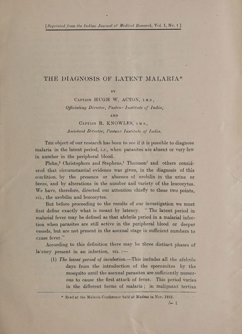 [Reprinted from the Indian Journal of Medical Research, Vol. T, No. 1.] a SP CE SS SS ET TO II I TE EL LT I TI OEE LETT I IL LL ET SLE LL I ET TL THE DIAGNOSIS OF LATENT MALARIA* BY Caprain HUGH W, ACTON, Lm™.s, Officiating Director, Pasteur Institute of India, AND Caprain R. KNOWLES, Lm s., Assistant Director, Pasteur Institute of India, Tue object of our research has been to see if it is possible to diagnose malaria in the latent period, 7.e., when parasites are absent or very few in number in the peripheral blood. Plehn,? Christophers and Stephens,’ Thomson’ and others consid- ered that circumstantial evidence was given, in the diagnosis of this condition, by the presence or absence of urobilin in the urine or feeces, and by alterations in the number and variety of the leucocytes. We have, therefore, directed our attention chiefly to these two points, viz., the urobilin and leucocytes. But before proceeding to the results of our investigation we must first define exactly what is meant by latency. “ The latent period in malarial fever may be defined as that afebrile period in a malarial infec- tion when parasites are still active in the peripheral blood or deeper vessels, but are not present in the asexual stage in sufficient numbers to cause fever.” According to this definition there may be three distinct phases of laSency present in an infection, viz. :-— (1) The latent period of incubation.—This includes all the afebrile. days from the introduction of the sporozoites by the. mosquito until the asexual parasites are sufficiently numer- ous to cause the first attack of fever. This period varies. in the different forms of malaria; in malignant tertian * Read at the Malaria Conference held at Madras in Noy, 1912, f— ]