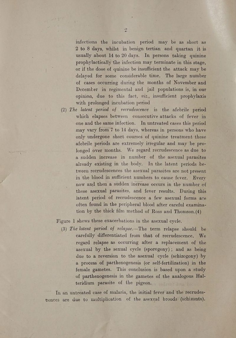 9 infections the incubation period may be as short as 2 to 8 days, whilst in benign tertian and quartan it is usually about 14 to 20 days. In persons taking quinine prophylactically the infection may terminate in this stage, or if the dose of quinine be insufficient the attack may be delayed for some considerable time. The large number of cases occurring during the months of November and Decemker in regimental and jail populations is, in our opinion, due to this fact, vz., insufficient prophylaxis with prolonged incubation period (2) The latent period of recrudescence is the afebrile period which elapses between consecutive attacks of fever in one and the same infection. In untreated cases this period may vary from 7 to 14 days, whereas in persons who have only undergone short courses of quinine treatment these afebrile periods are extremely irregular and may be pro- longed over months. We regard recrudescence as due to a sudden increase in number of the asexual parasites already existing in the body. In the latent periods be- tween recrudescences the asexual parasites are not present in the blood in sufficient numbers to cause fever. Every now and then a sudden increase occurs in the number at these asexual parasites, and fever results. During this latent period of recrudescence a few asexual forms are often found in the peripheral blood after careful examina- tion by the thick film method of Ross and Thomson.(4) Figure 1 shews these exacerbations in the asexual cycle. (3 ) The latent period of relapse—The term relapse should be carefully differentiated from that of recrudescence. We regard relapse as occurring after a replacement of the asexual by the sexual cycle (sporogony); and as being due to a reversion to the asexual cycle (schizogony) by a process of parthenogenesis (or self-fertilization) in the female gametes. This conclusion is based upon a study of parthenogenesis in the gametes of the analogous Hal- teridium parasite of the pigeon. In an untreated case of malaria, the initial fever and the recrudes- vences are due to multiplication of the asexual broods (schizonts).
