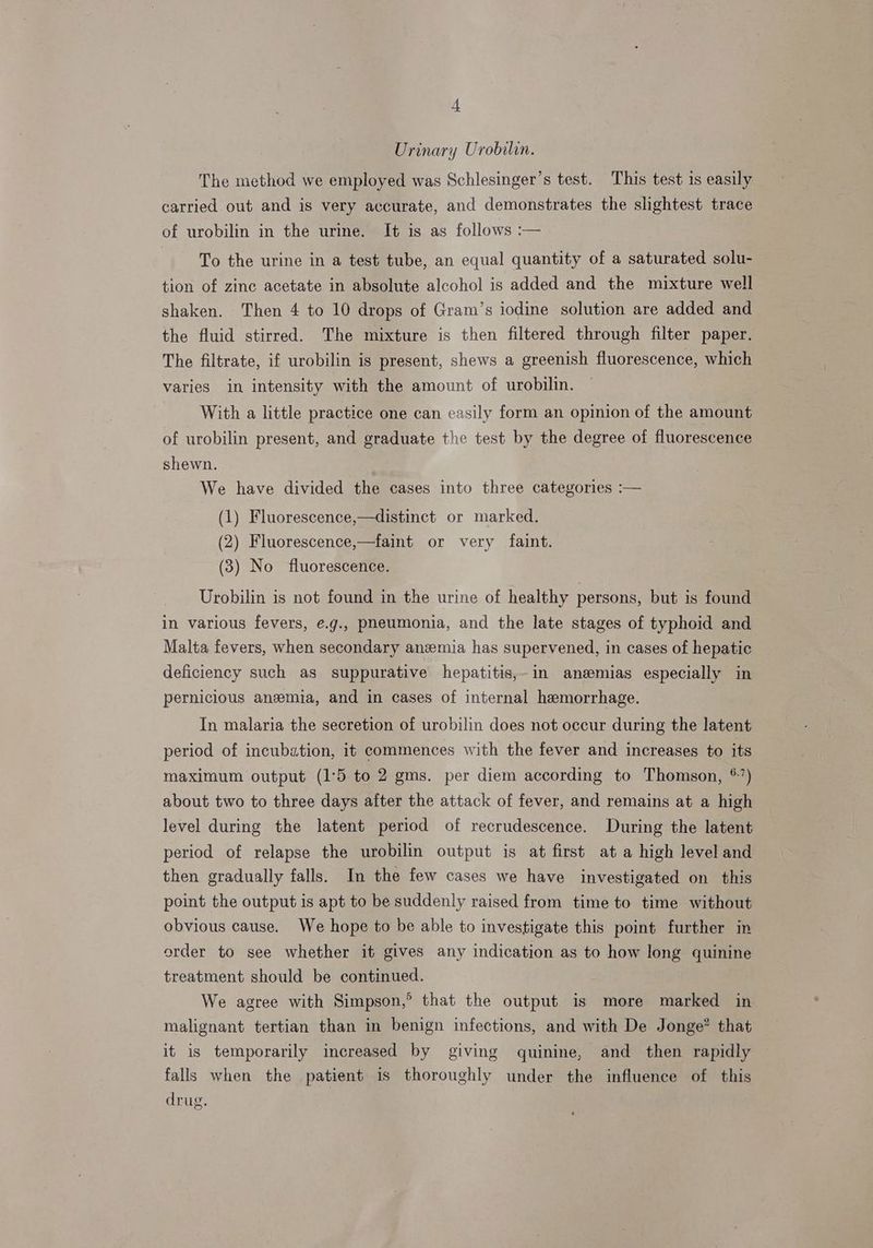 Urinary Urobilin. The method we employed was Schlesinger’s test. This test 1s easily carried out and is very accurate, and demonstrates the slightest trace of urobilin in the urime. It is as follows :— To the urine in a test tube, an equal quantity of a saturated solu- tion of zinc acetate in absolute alcohol is added and the mixture well shaken. Then 4 to 10 drops of Gram’s iodine solution are added and the fluid stirred. The mixture is then filtered through filter paper. The filtrate, if urobilin is present, shews a greenish fluorescence, which varies in intensity with the amount of urobilin. With a little practice one can easily form an opinion of the amount of urobilin present, and graduate the test by the degree of fluorescence shewn. We have divided the cases into three categories :— (1) Fluorescence,—distinct or marked. (2) Fluorescence,—faint or very faint. (3) No fluorescence. Urobilin is not found in the urine of healthy persons, but is found in various fevers, e.g., pneumonia, and the late stages of typhoid and Malta fevers, when secondary anemia has supervened, in cases of hepatic deficiency such as suppurative hepatitis,-in anzemias especially in pernicious anzmia, and in cases of internal hemorrhage. In malaria the secretion of urobilin does not occur during the latent period of incubation, it commences with the fever and increases to its maximum output (1°5 to 2 gms. per diem according to Thomson, *’) about two to three days after the attack of fever, and remains at a high level during the latent period of recrudescence. During the latent period of relapse the urobilin output is at first at a high level and then gradually falls. In the few cases we have investigated on this point the output is apt to be suddenly raised from time to time without obvious cause. We hope to be able to investigate this point further in order to see whether it gives any indication as to how long quinine treatment should be continued. We agree with Simpson,° that the output is more marked in malignant tertian than in benign infections, and with De Jonge? that it is temporarily increased by giving quinine, and then rapidly falls when the patient is thoroughly under the influence of this drug.