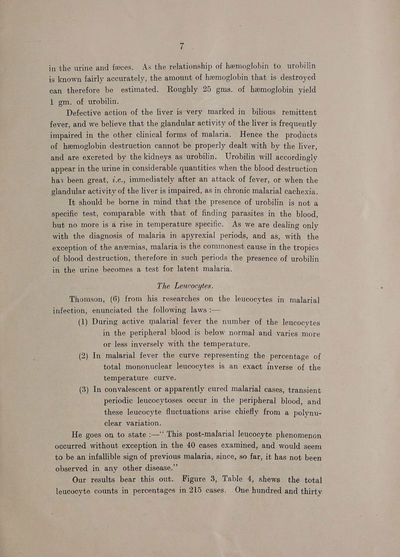 = / in the urine and feces. As the relationship of hemoglobin to urobilin is known fairly accurately, the amount of hemoglobin that is destroyed can therefore be estimated. Roughly 25 gms. of hemoglobin yield 1 gm. of urobilin. Defective action of the liver is very marked in bilious remittent fever, and we believe that the glandular activity of the liver is frequently impaired in the other clinical forms of malaria. Hence the products of hemoglobin destruction cannot be properly dealt with by the liver, and are excreted by the kidneys as urobilin. Urobilin will accordingly appear in the urine in considerable quantities when the blood destruction has been great, 7.e., immediately after an attack of fever, or when the glandular activity of the liver is impaired, as in chronic malarial cachexia. It should be borne in mind that the presence of urobilin is not a specific test, comparable with that of finding parasites in the blood, but no more is a rise in temperature specific. As we are dealing only with the diagnosis of malaria in apyrexial periods, and as, with the exception of the anemias, malaria is the commonest cause in the tropics of blood destruction, therefore in such periods the presence of urobilin in the urine becomes a test for latent malaria. The Leucocytes. Thomson, (6) from his researches on the leucocytes in malarial infection, enunciated the following laws :— (1) During active malarial fever the number of the leucocytes in the peripheral blood is below normal and varies ane or less inversely with the temperature. (2) In malarial fever the curve representing the percentage of total mononuclear leucocytes is an exact inverse of the temperature curve. (3) In convalescent or apparently cured malarial cases, transient periodic leucocytoses occur in the peripheral blood, and these leucocyte fluctuations arise chiefly from a polynu- clear variation. He goes on to state :—‘‘ This post-malarial leucocyte phenomenon occurred without exception in the 40 cases examined, and would seem to be an infallible sign of previous malaria, since, so far, it has not been observed in any other disease.”’ | Our results bear this out. Figure 3, Table 4, shews the total leucocyte counts in percentages in 215 cases. One hundred and thirty