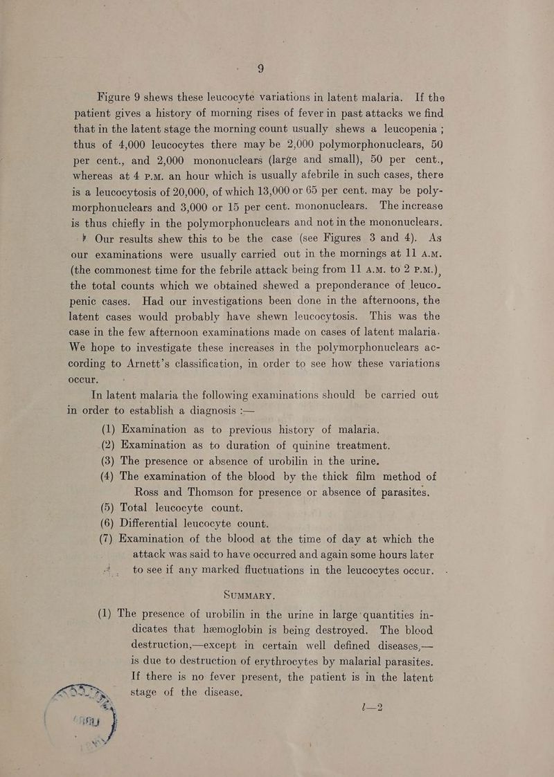 Figure 9 shews these leucocyte variations in latent malaria. If the patient gives a history of morning rises of fever in past attacks we find that in the latent stage the morning count usually shews a leucopenia ; thus of 4,000 leucocytes there may be 2,000 polymorphonuclears, 50 per cent., and 2,000 mononuclears (large and small), 50 per cent., whereas at 4 p.m. an hour which is usually afebrile in such cases, there is a leucocytosis of 20,000, of which 13,000 or 65 per cent. may be poly- morphonuclears and 3,000 or 15 per cent. mononuclears. The increase is thus chiefly in the polymorphonuclears and not in the mononuclears. -» Our results shew this to be the case (see Figures 3 and 4). As our examinations were usually carried out in the mornings at 11 a.m. (the commonest time for the febrile attack being from 11 a.m. to 2 P.m.) the total counts which we obtained shewed a preponderance of leuco- penic cases. Had our investigations been done in the afternoons, the latent cases would probably have shewn leucocytosis. This was the case in the few afternoon examinations made on cases of latent malaria. We hope to investigate these increases in the polymorphonuclears ac- cording to Arnett’s classification, in order to see how these variations occur. | In latent malaria the following examinations should be carried out In order to establish a diagnosis :— (1) Examination as to previous history of malaria. (2) Examination as to duration of quinine treatment. (3) The presence or absence of urobilin in the urine. (4) The examination of the blood by the thick film method of Ross and Thomson for presence or absence of parasites. (5) Total leucocyte count. (6) Differential leucocyte count. (7) Examination of the blood at the time of day at which the attack was said to have occurred and again some hours later “ . tosee if any marked fluctuations in the leucocytes occur. SUMMARY. (1) The presence of urobilin in the urine in large quantities in- dicates that hemoglobin is being destroyed. The blood destruction,—except in certain well defined diseases,— is due to destruction of erythrocytes by malarial parasites. If there is no fever present, the patient is in the latent Fine “>. stage of the disease. bS jes