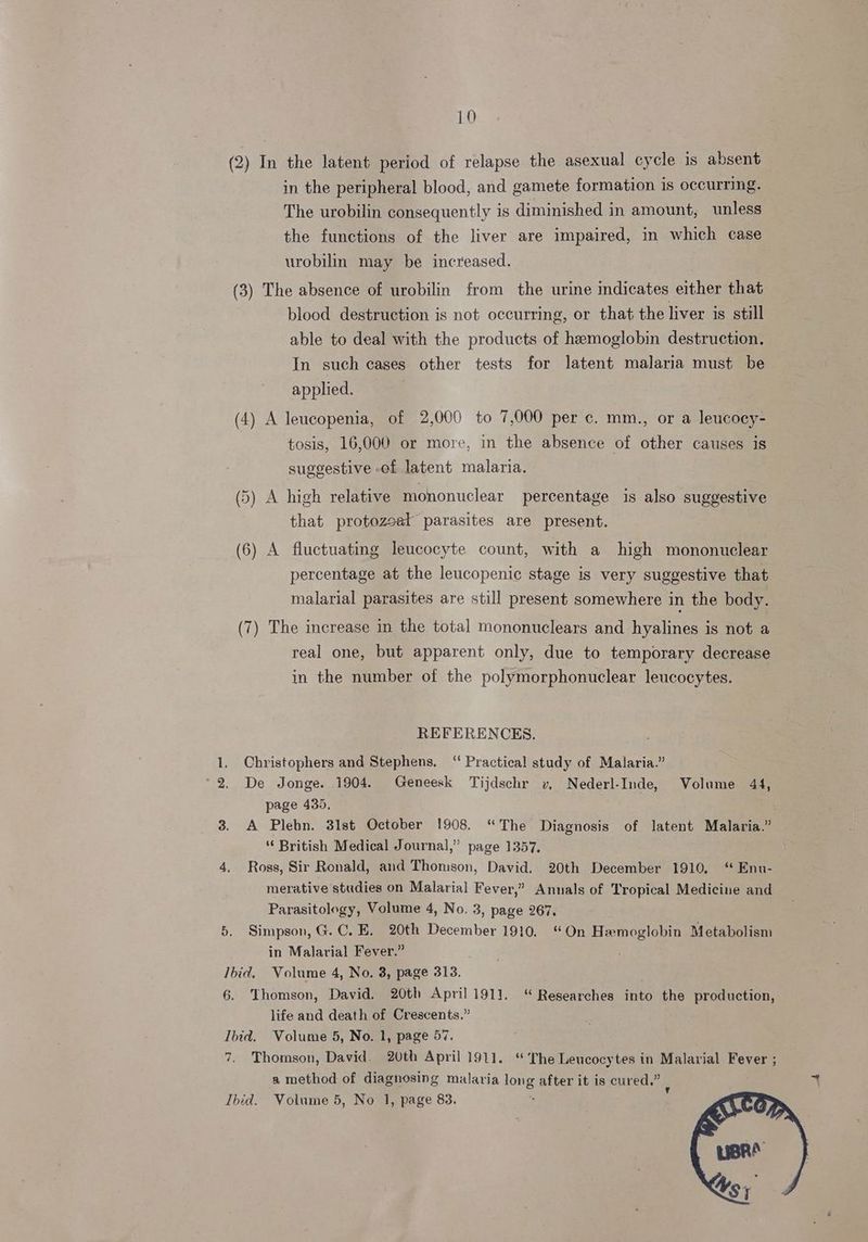 (2) In the latent period of relapse the asexual cycle 1s absent in the peripheral blood, and gamete formation is occurring. The urobilin consequently is diminished in amount, unless the functions of the liver are impaired, in which case urobilin may be increased. (3) The absence of urobilin from the urine indicates either that blood destruction is not occurring, or that the liver is still able to deal with the products of hemoglobin destruction. In such cases other tests for latent malaria must be applied. (4) A leucopenia, of 2,000 to 7,000 per c. mm., or a leucocy- tosis, 16,000 or more, in the absence of other causes is suggestive of latent malaria. (5) A high relative mononuclear percentage is also suggestive that protozeet parasites are present. (6) A fluctuating leucocyte count, with a high mononuclear percentage at the leucopenic stage is very suggestive that malarial parasites are still present somewhere in the body. (7) The increase in the total mononuclears and hyalines is not a real one, but apparent only, due to temporary decrease in the number of the polymorphonuclear leucocytes. bo REFERENCES. . 1. Christophers and Stephens, ‘“ Practical study of Malaria.” De Jonge. 1904. Geneesk Tijdschr v, Nederl-Inde, Volume 44, page 435. 3. A Plebn. 31st October 1908. “The Diagnosis of latent Malaria.” ‘“‘ British Medical Journal,” page 1357, 4, Ross, Sir Ronald, and Thomson, David. 20th December 1910. “ Enu- merative studies on Malarial Fever,” Annals of Tropical Medicine and Parasitology, Volume 4, No. 3, page 267, 5, Simpson, G.C. E. 20th December 1910. in Malarial Fever.” Ibid. Volume 4, No. 3, page 313. . 6. Thomson, David. 20th April 1911, “ Researches into the production, life and death of Crescents.” Ibid. Volume 5, No. 1, page 57. 7. Thomson, David. 20th April 1911. “ The Leucocytes in Malarial Fever ; a method of diagnosing malaria long after it is cured.” Ibid. Volume 5, No 1], page 83. “On Hemoglobin Metabolism