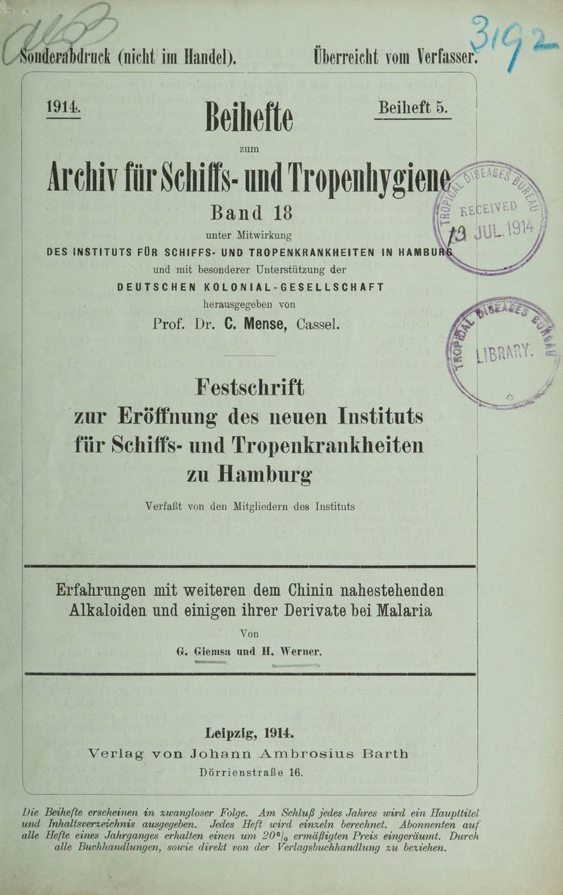 a = » er 4 (£ BL, (nicht im Handel). » Er beihelte zz Archiv für Schif- und Tropenhygiene Band 18 unter Mitwirkung DES INSTITUTS FÜR SCHIFFS- UND TROPENKRANKHEITEN IN HAMBUR und mit besonderer Unterstützung der DEUTSCHEN KOLONIAL-GESELLSCHAFT herausgegeben von Prof. Dr. C. Mense, Cassel. rn Überreicht vom Verfasser. (ig | Festschrift zur Eröffnung des neuen Instituts für Schiffs- und Tropenkrankheiten zu Hamburg Verfaßt von den Mitgliedern des Instituts Erfahrungen mit weiteren dem Chinin nahestehenden Alkaloiden und einigen ihrer Derivate bei Malaria Von 6. Giemsa und H. Werner. Kae varteuniana Verlag von Johann Ambrosius Barth Dörrienstraße 16. | Leipzig, 1914. Die Beihefte erscheinen in zwangloser Folge. Am Schluß jedes Jahres wird ein Hauptititel und Inhaltsverzeschnis ausgegeben. Jedes Heft wird einzeln berechnet. alle Hefte eines Jahrganges erhalten einen um 20°], ermäßigten Preis eingeräumt. Durch alle Buchhandlungen, sowie direkt von der Verlagsbuchhandlung zu beziehen. 17 / TEE Gr .
