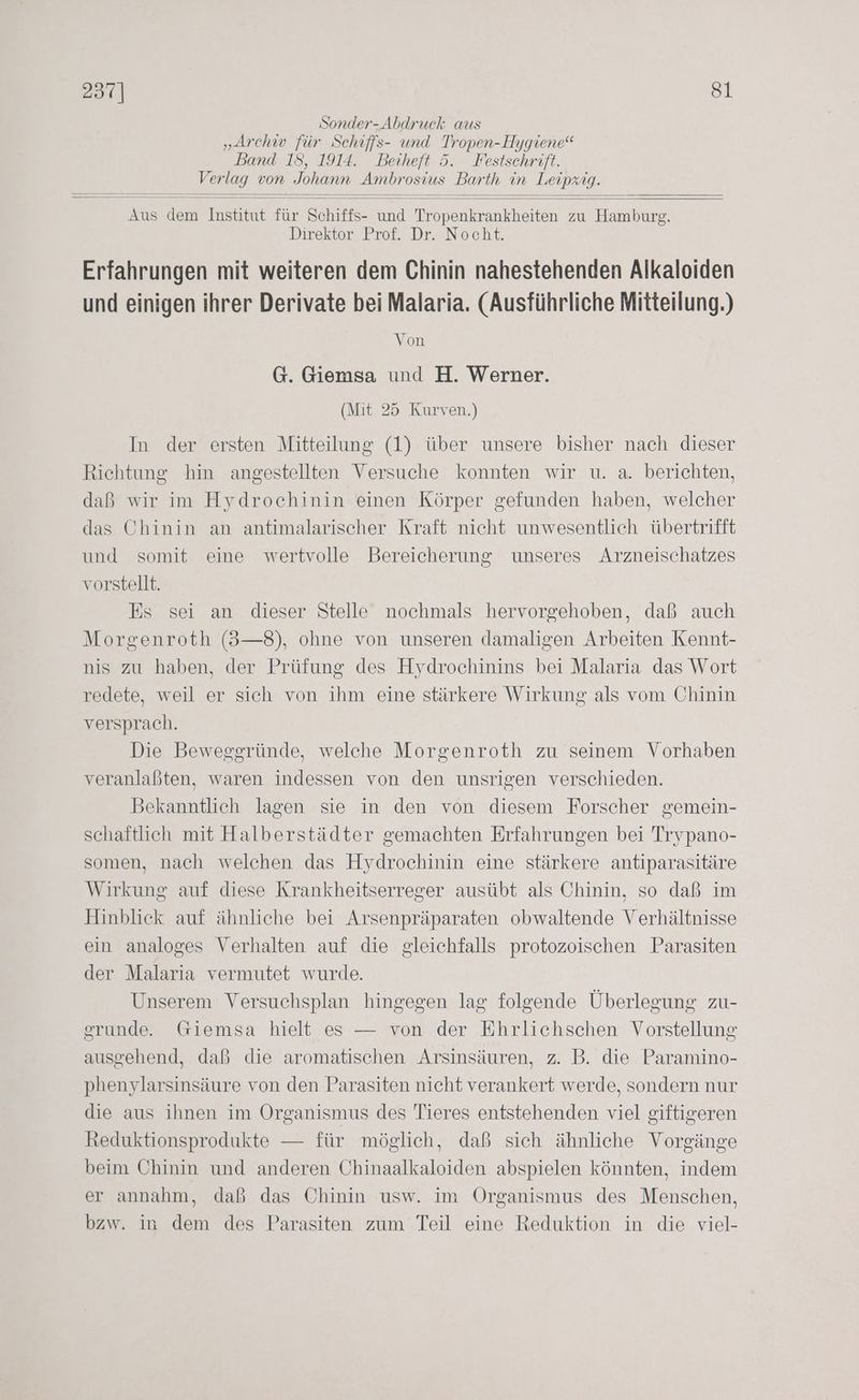 Sonder- Abdruck aus „Archiv für Schrffs- und Tropen-Hygiene“ Band 18, 1914. Beiheft 5. Festschrift. Verlag von Johann Ambrosius Barth in Leipzig. Aus dem Institut für Schiffs- und Tropenkrankheiten zu Hamburg. Direktor Prof. Dr. Nocht. Erfahrungen mit weiteren dem Chinin nahestehenden Alkaloiden und einigen ihrer Derivate bei Malaria. (Ausführliche Mitteilung.) Von G. Giemsa und H. Werner. (Mit 25 Kurven.) In der ersten Mitteilung (1) über unsere bisher nach dieser Richtung hin angestellten Versuche konnten wir u. a. berichten, daß wir im Hydrochinin einen Körper gefunden haben, welcher das Chinin an antimalarischer Kraft nicht unwesentlich übertrifft und somit eine wertvolle Bereicherung unseres Arzneischatzes vorstellt. Es sei an dieser Stelle nochmals hervorgehoben, daß auch Morgenroth (3—8), ohne von unseren damaligen Arbeiten Kennt- nis zu haben, der Prüfung des Hydrochinins bei Malaria das Wort redete, weil er sich von ihm eine stärkere Wirkung als vom Chinin versprach. Die Beweggründe, welche Morgenroth zu seinem Vorhaben veranlaßten, waren indessen von den unsrigen verschieden. Bekanntlich lagen sie in den von diesem Forscher gemein- schaftlich mit Halberstädter gemachten Erfahrungen bei Trypano- somen, nach welchen das Hydrochinin eine stärkere antiparasitäre Wirkung auf diese Krankheitserreger ausübt als Chinin, so daß im Hinblick auf ähnliche bei Arsenpräparaten obwaltende Verhältnisse ein analoges Verhalten auf die gleichfalls protozoischen Parasiten der Malaria vermutet wurde. Unserem Versuchsplan hingegen lag folgende Überlegung zu- gsrunde Giemsa hielt es — von der Ehrlichschen Vorstellung ausgehend, daß die aromatischen Arsinsäuren, z. B. die Paramino- phenylarsinsäure von den Parasiten nicht verankert werde, sondern nur die aus ihnen im Organismus des Tieres entstehenden viel giftigeren Reduktionsprodukte — für möglich, daß sich ähnliche Vorgänge beim Chinin und anderen Chinaalkaloiden abspielen könnten, indem er annahm, daß das Chinin usw. im Organismus des Menschen, bzw. in dem des Parasiten zum Teil eine Reduktion in die viel-