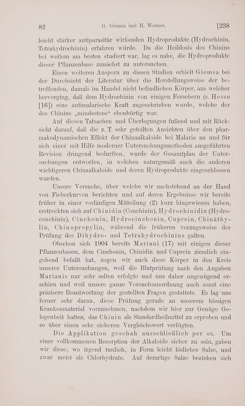 leicht stärker antiparasitär wirkenden Hydroprodukte (Hydrochinin, Tetrahydrochinin) erfahren würde. Da die Heildosis des Chinins bei weitem am besten studiert war, lag es nahe, die Hydroprodukte dieser Pflanzenbase zunächst zu untersuchen. Einen weiteren Ansporn zu diesen Studien erhielt Giemsa bei der Durchsicht der Literatur über die Herstellungsweise der be- treffenden, damals im Handel nicht befindlichen Körper, aus welcher hervorging, daß dem Hydrochinin von einigen Forschern (s. Hesse [16]) eine antimalarische Kraft zugeschrieben wurde, welche der des Chinins „mindestens“ ebenbürtig war. Auf diesen Tatsachen und Überlegungen fußend und mit Rück- sicht darauf, daß die z. T. sehr geteilten Ansichten über den phar- makodynamischen Fffekt der Chinaalkaloide bei Malaria an und für sich einer mit Hilfe moderner Untersuchungsmethoden ausgeführten Revision dringend bedurften, wurde der Gesamtplan der Unter- suchungen entworfen, in welchen naturgemäß auch die anderen wichtigeren Chinaalkaloide und deren Hydroprodukte eingeschlossen wurden. Unsere Versuche, über welche wir nachstehend an der Hand von Fieberkurven berichten und auf deren Ergebnisse wir bereits früher in einer vorläufigen Mitteilung (2) kurz hingewiesen haben, erstreckten sich auf Chinidin (Conchinin), Hydrochinidin (Hydro- conchinin), Cinchonin, Hydrocinchonin, Cuprein, Ohinäthy- lin, Chinopropylin, während die früheren vorzugsweise der Prüfung des Dihydro- und Tetrahydrochinins galten. Obschon sich 1904 bereits Mariani (17) mit einigen dieser Pflanzenbasen, dem Cinchonin, CUhinidin und Cuprein ziemlich ein- sehend befaßt hat, zogen wir auch diese Körper in den Kreis unserer Untersuchungen, weil die Blutprüfung nach den Angaben Marianis nur sehr selten erfolgte und uns daher ungenügend er- schien und weil unsere ganze Versuchsanordnung auch sonst eine präzisere Beantwortung der gestellten Fragen gestattete. Es lag uns ferner sehr daran, diese Prüfung gerade an unserem hiesigen Krankenmaterial vorzunehmen, nachdem wir hier zur Genüge Ge- legenheit hatten, das Chinin als Standardheilmittel zu erproben und so über einen sehr sicheren Vergleichswert verfügten. Die Applikation geschah ausschließlich per os. Um einer vollkommenen Resorption der Alkaloide sicher zu sein, gaben wir diese, wo irgend tunlich, in Form leicht löslicher Salze, und zwar meist als Chlorhydratee Auf derartige Salze beziehen sich