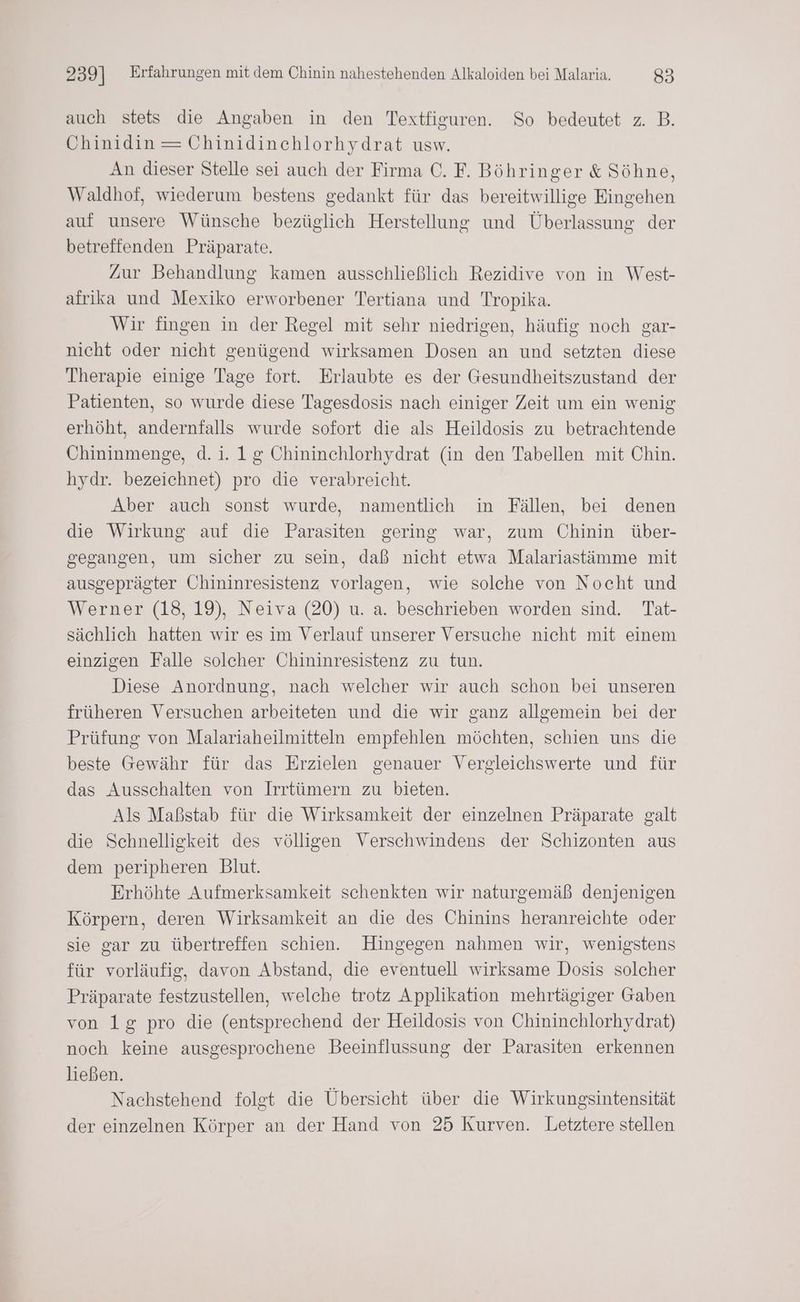 auch stets die Angaben in den Textfiguren. So bedeutet z. B. Chinidin= Chinidinchlorhydrat usw. An dieser Stelle sei auch der Firma €. F. Böhringer & Söhne, Waldhof, wiederum bestens gedankt für das bereitwillige Eingehen auf unsere Wünsche bezüglich Herstellung und Überlassung der betreffenden Präparate. Zur Behandlung kamen ausschließlich Rezidive von in West- afrika und Mexiko erworbener Tertiana und Tropika. Wir fingen in der Regel mit sehr niedrigen, häufig noch gar- nicht oder nicht genügend wirksamen Dosen an und setzten diese Therapie einige Tage fort. Erlaubte es der Gesundheitszustand der Patienten, so wurde diese Tagesdosis nach einiger Zeit um ein wenig erhöht, andernfalls wurde sofort die als Heildosis zu betrachtende Chininmenge, d. i. 1g Chininchlorhydrat (in den Tabellen mit Chin. hydr. bezeichnet) pro die verabreicht. Aber auch sonst wurde, namentlich in Fällen, bei denen die Wirkung auf die Parasiten gering war, zum Chinin über- gegangen, um sicher zu sein, daß nicht etwa Malariastämme mit ausgeprägter Chininresistenz vorlagen, wie solche von Nocht und Werner (18, 19), Neiva (20) u. a. beschrieben worden sind. Tat- sächlich hatten wir es im Verlauf unserer Versuche nicht mit einem einzigen Falle solcher Chininresistenz zu tun. Diese Anordnung, nach welcher wir auch schon bei unseren früheren Versuchen arbeiteten und die wir ganz allgemein bei der Prüfung von Malariaheilmitteln empfehlen möchten, schien uns die beste Gewähr für das Erzielen genauer Vergleichswerte und für das Ausschalten von Irrtümern zu bieten. Als Maßstab für die Wirksamkeit der einzelnen Präparate galt die Schnelligkeit des völligen Verschwindens der Schizonten aus dem peripheren Blut. Erhöhte Aufmerksamkeit schenkten wir naturgemäß denjenigen Körpern, deren Wirksamkeit an die des Chinins heranreichte oder sie gar zu übertreffen schien. Hingegen nahmen wir, wenigstens für vorläufig, davon Abstand, die eventuell wirksame Dosis solcher Präparate festzustellen, welche trotz Applikation mehrtägiger Gaben von 1g pro die (entsprechend der Heildosis von Chininchlorhydrat) noch keine ausgesprochene Beeinflussung der Parasiten erkennen ließen. Nachstehend folgt die Übersicht über die Wirkungsintensität der einzelnen Körper an der Hand von 25 Kurven. Letztere stellen