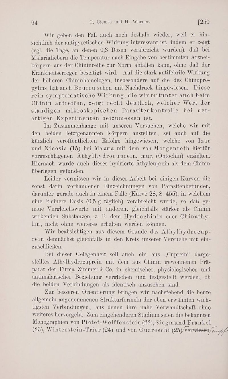 Wir geben den Fall auch noch deshalb wieder, weil er hin- sichtlich der antipyretischen Wirkung interessant ist, indem er zeigt (vgl. die Tage, an denen 0,3 Dosen verabreicht wurden), daß bei Malariafiebern die Temperatur nach Eingabe von bestimmten Arznei- körpern aus der Chininreihe zur Norm abfallen kann, ohne daß der Krankheitserreger beseitigt wird. Auf die stark antifebrile Wirkung der höheren Chininhomologen, insbesondere auf die des Chinopro- pylins hat auch Bourru schon mit Nachdruck hingewiesen. Diese rein symptomatische Wirkung, die wir mitunter auch beim Chinin antreffen, zeigt recht deutlich, welcher Wert der ständigen mikroskopischen Parasitenkontrolle bei der- artigen Experimenten beizumessen ist. Im Zusammenhange mit unseren Versuchen, welche wir mit den beiden letztgenannten Körpern anstellten, sei auch auf die kürzlich veröffentlichten Erfolge hingewiesen, welche von Izar und Nicosia (15) bei Malaria mit dem von Morgenroth hierfür vorgeschlagenen Äthylhydrocuprein. mur. (Optochin) erzielten. Hiernach wurde auch dieses hydrierte Äthylcuprein als dem Chinin überlegen gefunden. Leider vermissen wir in dieser Arbeit bei einigen Kurven die sonst darin vorhandenen Einzeichnungen von Parasitenbefunden, darunter gerade auch in einem Falle (Kurve 28, S. 455), in welchem eine kleinere Dosis (0,5 g täglich) verabreicht wurde, so daß ge- naue Vergleichswerte mit anderen, gleichfalls stärker als Chinin wirkenden Substanzen, z. B. dem Hydrochinin oder Chinäthy- lin, nicht ohne weiteres erhalten werden können. Wir beabsichtigen aus diesem Grunde das Äthylhydrocup- rein demnächst gleichfalls in den Kreis unserer Versuche mit ein- zuschließen. Bei dieser Gelegenheit soll auch ein aus „Cuprein“ darge- stelltes Äthylhydrocuprein mit dem aus Chinin gewonnenen Prä- parat der Firma Zimmer &amp; Co. in chemischer, physiologischer und antimalarischer Beziehung verglichen und festgestellt werden, ob die beiden Verbindungen als identisch anzusehen sind. Zur besseren Orientierung bringen wir nachstehend die heute allgemein angenommenen Strukturformeln der oben erwähnten wich- tigsten Verbindungen, aus denen ihre nahe Verwandtschaft ohne weiteres hervorgeht. Zum eingehenderen Studium seien die bekannten Monographien von Pictet-Wolffenstein (22), Siegmund Fränkel (23), Winterstein-Trier (24) und von Guareschi (25) verwiesen. .,64