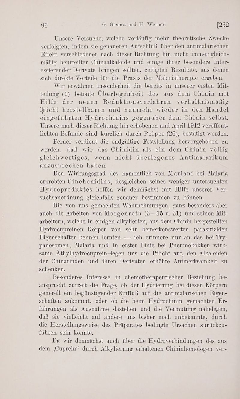 Unsere Versuche, welche vorläufig mehr theoretische Zwecke verfolgten, indem sie genaueren Aufschluß über den antimalarischen Effekt verschiedener nach dieser Richtung hin nicht immer gleich- mäßig beurteilter Chinaalkaloide und einige ihrer besonders inter- essierender Derivate bringen sollten, zeitigten Resultate, aus denen sich direkte Vorteile für die Praxis der Malariatherapie ergeben. Wir erwähnen insonderheit die bereits in unserer ersten Mit- teilung (1) betonte Überlegenheit des aus dem Chinin mit Hilfe der neuen Reduktionsverfahren verhältnismäßig leicht herstellbaren und nunmehr wieder in den Handel eingeführten Hydrochinins gegenüber dem Chinin selbst. Unsere nach dieser Richtung hin erhobenen und April 1912 veröffent- lichten Befunde sind kürzlich durch Peiper (26), bestätigt worden. Ferner verdient die endgültige Feststellung hervorgehoben zu werden, daß wir das Chinidin als ein dem Chinin völlig gleichwertiges, wenn nicht überlegenes Antimalarikum anzusprechen haben. Den Wirkungsgrad des namentlich von Mariani bei Malaria erprobten Cinchonidins, desgleichen seines weniger untersuchten Hydroproduktes hoffen wir demnächst mit Hilfe unserer Ver- suchsanordnung gleichfalls genauer bestimmen zu können. Die von uns gemachten Wahrnehmungen, ganz besonders aber auch die Arbeiten von Morgenroth (3—15 u. 31) und seinen Mit- arbeitern, welche in einigen alkylierten, aus dem Chinin hergestellten Hydrocupreinen Körper von sehr bemerkenswerten parasitiziden Eigenschaften kennen lernten — ich erinnere nur an das bei Try- panosomen, Malaria und in erster Linie bei Pneumokokken wirk- same Äthylhydrocuprein-legen uns die Pflicht auf, den Alkaloiden der Chinarinden und ihren Derivaten erhöhte Aufmerksamkeit zu schenken. Besonderes Interesse in chemotherapeutischer Beziehung be- ansprucht zurzeit die Frage, ob der Hydrierung bei diesen Körpern generell ein begünstigender Einfluß auf die antimalarischen Eigen- schaften zukommt, oder ob die beim Hydrochinin gemachten Er- fahrungen als Ausnahme dastehen und die Vermutung nahelegen, daß sie vielleicht auf andere uns bisher noch unbekannte, durch die Herstellungsweise des Präparates bedingte Ursachen zurückzu- führen sein könnte. Da wir demnächst auch über die Hydroverbindungen des aus dem „Cuprein“ durch Alkylierung erhaltenen Chininhomologen ver-