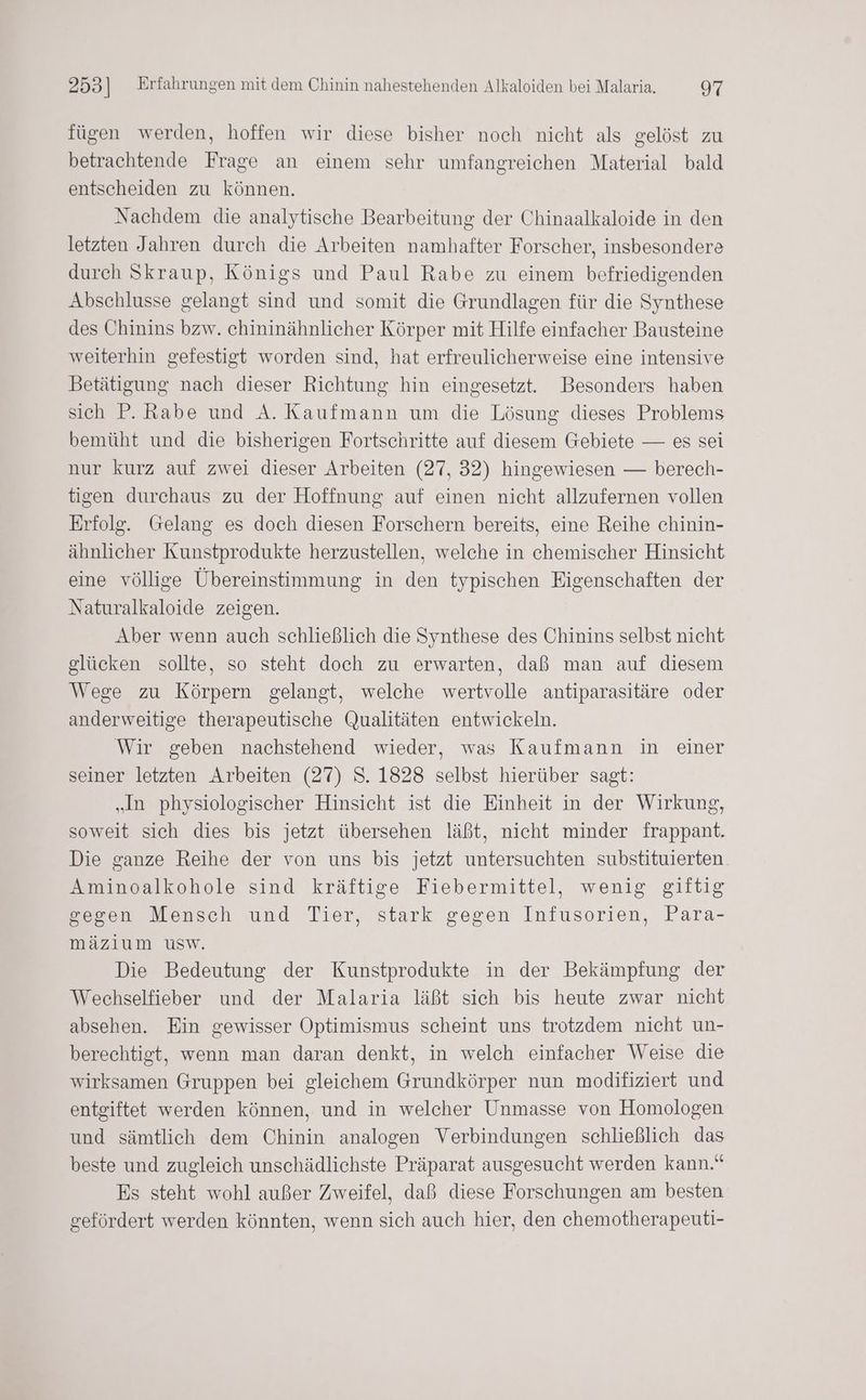 fügen werden, hoffen wir diese bisher noch nicht als gelöst zu betrachtende Frage an einem sehr umfangreichen Material bald entscheiden zu können. Nachdem die analytische Bearbeitung der Chinaalkaloide in den letzten Jahren durch die Arbeiten namhafter Forscher, insbesondere durch Skraup, Königs und Paul Rabe zu einem befriedigenden Abschlusse gelangt sind und somit die Grundlagen für die Synthese des Chinins bzw. chininähnlicher Körper mit Hilfe einfacher Bausteine weiterhin gefestigt worden sind, hat erfreulicherweise eine intensive Betätigung nach dieser Richtung hin eingesetzt. Besonders haben sich P. Rabe und A. Kaufmann um die Lösung dieses Problems bemüht und die bisherigen Fortschritte auf diesem Gebiete — es sei nur kurz auf zwei dieser Arbeiten (27, 32) hingewiesen — berech- tigen durchaus zu der Hoffnung auf einen nicht allzufernen vollen Erfolg. Gelang es doch diesen Forschern bereits, eine Reihe chinin- ähnlicher Kunstprodukte herzustellen, welche in chemischer Hinsicht eine völlige Übereinstimmung in den typischen Eigenschaften der Naturalkaloide zeigen. Aber wenn auch schließlich die Synthese des Chinins selbst nicht glücken sollte, so steht doch zu erwarten, daß man auf diesem Wege zu Körpern gelangt, welche wertvolle antiparasitäre oder anderweitige therapeutische Qualitäten entwickeln. Wir geben nachstehend wieder, was Kaufmann in einer seiner letzten Arbeiten (27) S. 1828 selbst hierüber sagt: „In physiologischer Hinsicht ist die Einheit in der Wirkung, soweit sich dies bis jetzt übersehen läßt, nicht minder frappant. Die ganze Reihe der von uns bis jetzt untersuchten substituierten Aminoalkohole sind kräftige Fiebermittel, wenig giftig gegen Mensch und Tier, stark gegen Infusorien, Para- mäzlium usw. Die Bedeutung der Kunstprodukte in der Bekämpfung der Wechselfieber und der Malaria läßt sich bis heute zwar nicht absehen. Ein gewisser Optimismus scheint uns trotzdem nicht un- berechtigt, wenn man daran denkt, in welch einfacher Weise die wirksamen Gruppen bei gleichem Grundkörper nun modifiziert und entgiftet werden können, und in welcher Unmasse von Homologen und sämtlich dem Chinin analogen Verbindungen schließlich das beste und zugleich unschädlichste Präparat ausgesucht werden kann.“ Es steht wohl außer Zweifel, daß diese Forschungen am besten gefördert werden könnten, wenn sich auch hier, den chemotherapeuti-