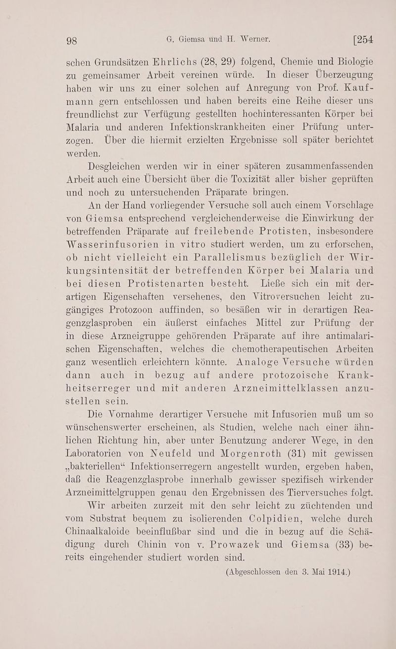 schen Grundsätzen Ehrlichs (28, 29) folgend, Chemie und Biologie zu gemeinsamer Arbeit vereinen würde. In dieser Überzeugung haben wir uns zu einer solchen auf Anregung von Prof. Kauf- mann gern entschlossen und haben bereits eine Reihe dieser uns freundlichst zur Verfügung gestellten hochinteressanten Körper bei Malaria und anderen Infektionskrankheiten einer Prüfung unter- zogen. Über die hiermit erzielten Ergebnisse soll später berichtet werden. Desgleichen werden wir in einer späteren zusammenfassenden Arbeit auch eine Übersicht über die Toxizität aller bisher geprüften und noch zu untersuchenden Präparate bringen. An der Hand vorliegender Versuche soll auch einem Vorschlage von Giemsa entsprechend vergleichenderweise die Einwirkung der betreffenden Präparate auf freilebende Protisten, insbesondere Wasserinfusorien in vitro studiert werden, um zu erforschen, ob nicht vielleicht ein Parallelismus bezüglich der Wir- kungsintensität der betreffenden Körper bei Malaria und bei diesen Protistenarten besteht. Ließe sich ein mit der- artigen Eigenschaften versehenes, den Vitroversuchen leicht zu- sängiges Protozoon auffinden, so besäßen wir in derartigen Rea- senzglasproben ein äußerst einfaches Mittel zur Prüfung der in diese Arzneigruppe gehörenden Präparate auf ihre antimalari- schen Eigenschaften, welches die chemotherapeutischen Arbeiten ganz wesentlich erleichtern könnte. Analoge Versuche würden dann auch in bezug auf andere protozoische Krank- heitserreger und mit anderen Arzneimittelklassen anzu- stellen sein. Die Vornahme derartiger Versuche mit Infusorien muß um so wünschenswerter erscheinen, als Studien, welche nach einer ähn- lichen Richtung hin, aber unter Benutzung anderer Wege, in den Laboratorien von Neufeld und Morgenroth (31) mit gewissen „bakteriellen“ Infektionserregern angestellt wurden, ergeben haben, daß die Reagenzglasprobe innerhalb gewisser spezifisch wirkender Arzneimittelgruppen genau den Ergebnissen des Tierversuches folgt. Wir arbeiten zurzeit mit den sehr leicht zu züchtenden und vom Substrat bequem zu isolierenden Colpidien, welche durch Chinaalkaloide beeinflußbar sind und die in bezug auf die Schä- digung durch Chinin von v. Prowazek und Giemsa (33) be- reits eingehender studiert worden sind. (Abgeschlossen den 3. Mai 1914.)